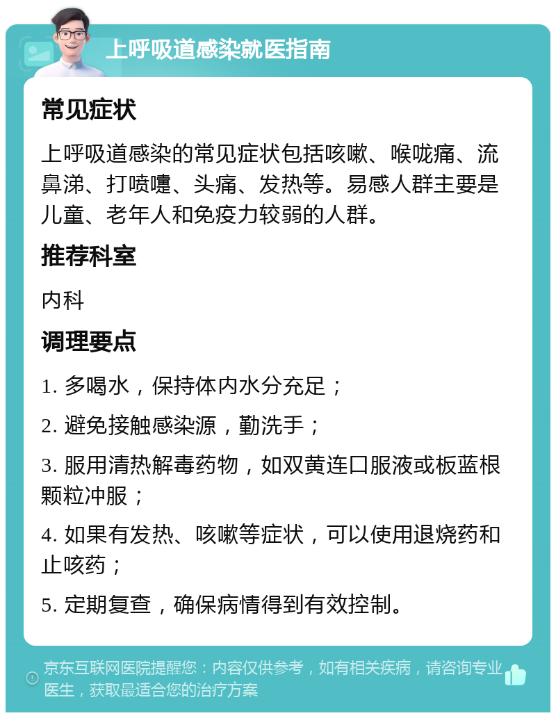 上呼吸道感染就医指南 常见症状 上呼吸道感染的常见症状包括咳嗽、喉咙痛、流鼻涕、打喷嚏、头痛、发热等。易感人群主要是儿童、老年人和免疫力较弱的人群。 推荐科室 内科 调理要点 1. 多喝水，保持体内水分充足； 2. 避免接触感染源，勤洗手； 3. 服用清热解毒药物，如双黄连口服液或板蓝根颗粒冲服； 4. 如果有发热、咳嗽等症状，可以使用退烧药和止咳药； 5. 定期复查，确保病情得到有效控制。