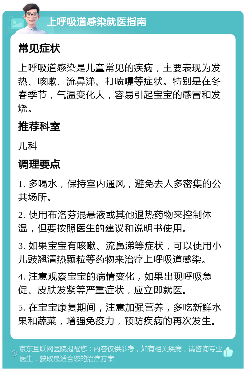 上呼吸道感染就医指南 常见症状 上呼吸道感染是儿童常见的疾病，主要表现为发热、咳嗽、流鼻涕、打喷嚏等症状。特别是在冬春季节，气温变化大，容易引起宝宝的感冒和发烧。 推荐科室 儿科 调理要点 1. 多喝水，保持室内通风，避免去人多密集的公共场所。 2. 使用布洛芬混悬液或其他退热药物来控制体温，但要按照医生的建议和说明书使用。 3. 如果宝宝有咳嗽、流鼻涕等症状，可以使用小儿豉翘清热颗粒等药物来治疗上呼吸道感染。 4. 注意观察宝宝的病情变化，如果出现呼吸急促、皮肤发紫等严重症状，应立即就医。 5. 在宝宝康复期间，注意加强营养，多吃新鲜水果和蔬菜，增强免疫力，预防疾病的再次发生。