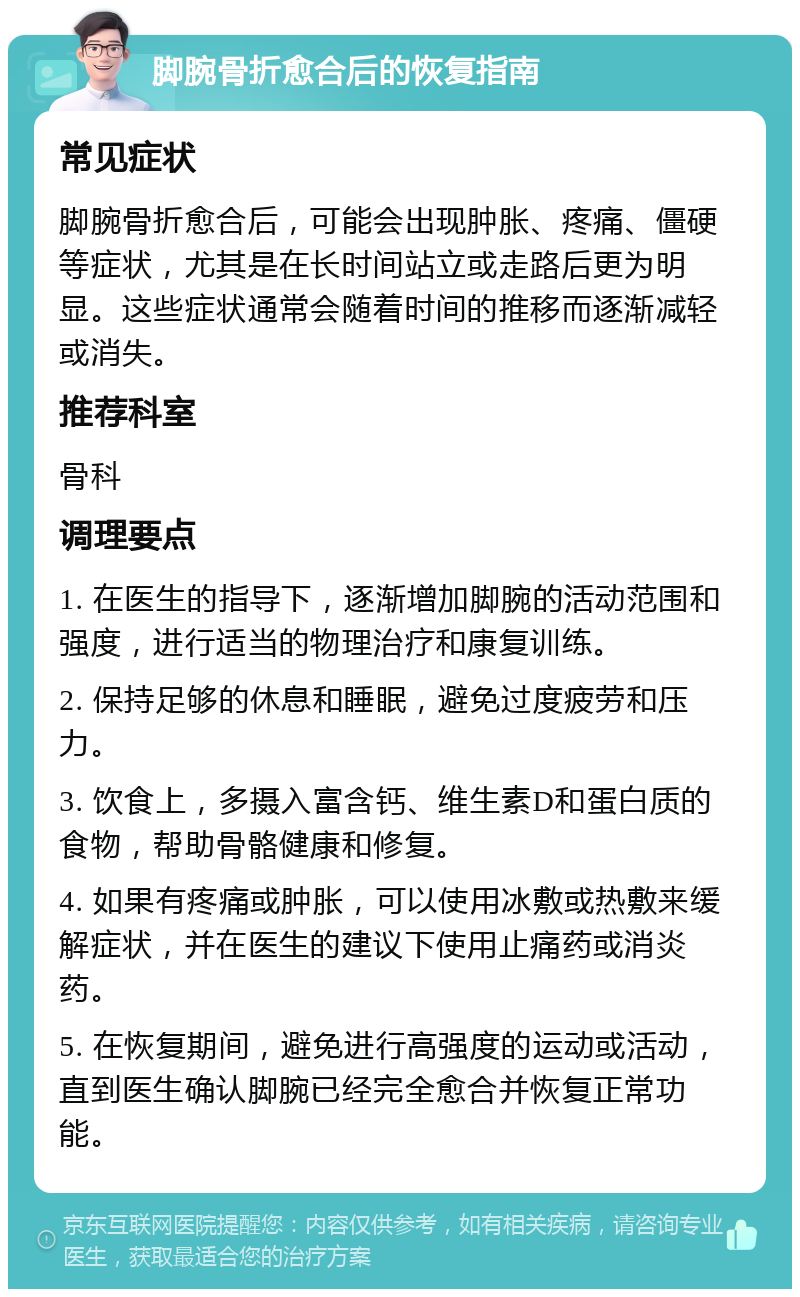 脚腕骨折愈合后的恢复指南 常见症状 脚腕骨折愈合后，可能会出现肿胀、疼痛、僵硬等症状，尤其是在长时间站立或走路后更为明显。这些症状通常会随着时间的推移而逐渐减轻或消失。 推荐科室 骨科 调理要点 1. 在医生的指导下，逐渐增加脚腕的活动范围和强度，进行适当的物理治疗和康复训练。 2. 保持足够的休息和睡眠，避免过度疲劳和压力。 3. 饮食上，多摄入富含钙、维生素D和蛋白质的食物，帮助骨骼健康和修复。 4. 如果有疼痛或肿胀，可以使用冰敷或热敷来缓解症状，并在医生的建议下使用止痛药或消炎药。 5. 在恢复期间，避免进行高强度的运动或活动，直到医生确认脚腕已经完全愈合并恢复正常功能。