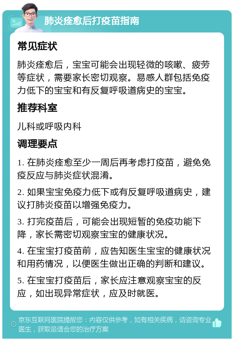 肺炎痊愈后打疫苗指南 常见症状 肺炎痊愈后，宝宝可能会出现轻微的咳嗽、疲劳等症状，需要家长密切观察。易感人群包括免疫力低下的宝宝和有反复呼吸道病史的宝宝。 推荐科室 儿科或呼吸内科 调理要点 1. 在肺炎痊愈至少一周后再考虑打疫苗，避免免疫反应与肺炎症状混淆。 2. 如果宝宝免疫力低下或有反复呼吸道病史，建议打肺炎疫苗以增强免疫力。 3. 打完疫苗后，可能会出现短暂的免疫功能下降，家长需密切观察宝宝的健康状况。 4. 在宝宝打疫苗前，应告知医生宝宝的健康状况和用药情况，以便医生做出正确的判断和建议。 5. 在宝宝打疫苗后，家长应注意观察宝宝的反应，如出现异常症状，应及时就医。