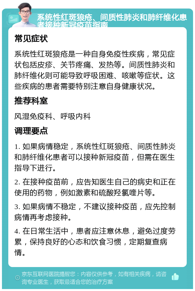 系统性红斑狼疮、间质性肺炎和肺纤维化患者接种新冠疫苗指南 常见症状 系统性红斑狼疮是一种自身免疫性疾病，常见症状包括皮疹、关节疼痛、发热等。间质性肺炎和肺纤维化则可能导致呼吸困难、咳嗽等症状。这些疾病的患者需要特别注意自身健康状况。 推荐科室 风湿免疫科、呼吸内科 调理要点 1. 如果病情稳定，系统性红斑狼疮、间质性肺炎和肺纤维化患者可以接种新冠疫苗，但需在医生指导下进行。 2. 在接种疫苗前，应告知医生自己的病史和正在使用的药物，例如激素和硫酸羟氯喹片等。 3. 如果病情不稳定，不建议接种疫苗，应先控制病情再考虑接种。 4. 在日常生活中，患者应注意休息，避免过度劳累，保持良好的心态和饮食习惯，定期复查病情。