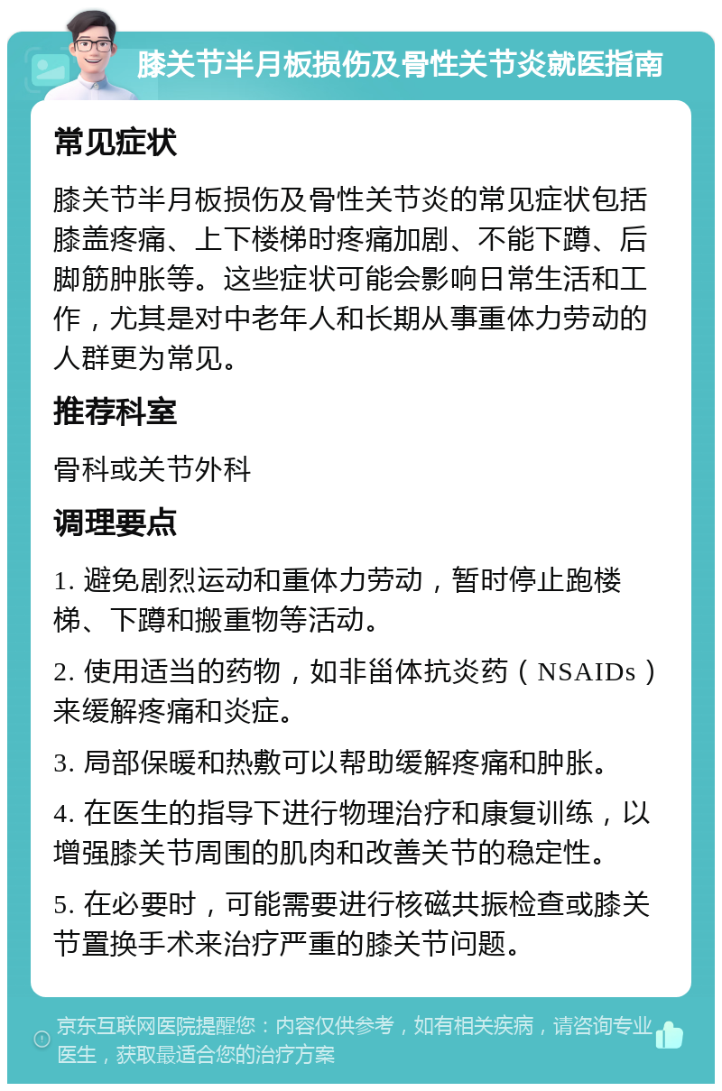 膝关节半月板损伤及骨性关节炎就医指南 常见症状 膝关节半月板损伤及骨性关节炎的常见症状包括膝盖疼痛、上下楼梯时疼痛加剧、不能下蹲、后脚筋肿胀等。这些症状可能会影响日常生活和工作，尤其是对中老年人和长期从事重体力劳动的人群更为常见。 推荐科室 骨科或关节外科 调理要点 1. 避免剧烈运动和重体力劳动，暂时停止跑楼梯、下蹲和搬重物等活动。 2. 使用适当的药物，如非甾体抗炎药（NSAIDs）来缓解疼痛和炎症。 3. 局部保暖和热敷可以帮助缓解疼痛和肿胀。 4. 在医生的指导下进行物理治疗和康复训练，以增强膝关节周围的肌肉和改善关节的稳定性。 5. 在必要时，可能需要进行核磁共振检查或膝关节置换手术来治疗严重的膝关节问题。