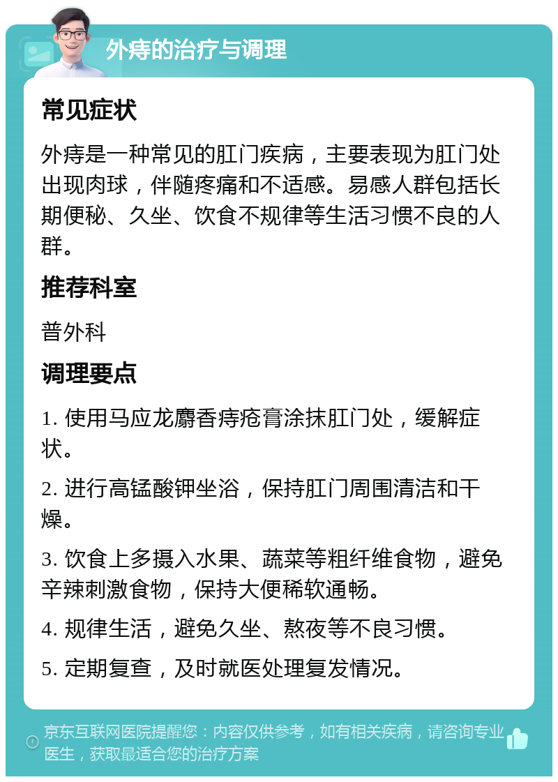 外痔的治疗与调理 常见症状 外痔是一种常见的肛门疾病，主要表现为肛门处出现肉球，伴随疼痛和不适感。易感人群包括长期便秘、久坐、饮食不规律等生活习惯不良的人群。 推荐科室 普外科 调理要点 1. 使用马应龙麝香痔疮膏涂抹肛门处，缓解症状。 2. 进行高锰酸钾坐浴，保持肛门周围清洁和干燥。 3. 饮食上多摄入水果、蔬菜等粗纤维食物，避免辛辣刺激食物，保持大便稀软通畅。 4. 规律生活，避免久坐、熬夜等不良习惯。 5. 定期复查，及时就医处理复发情况。