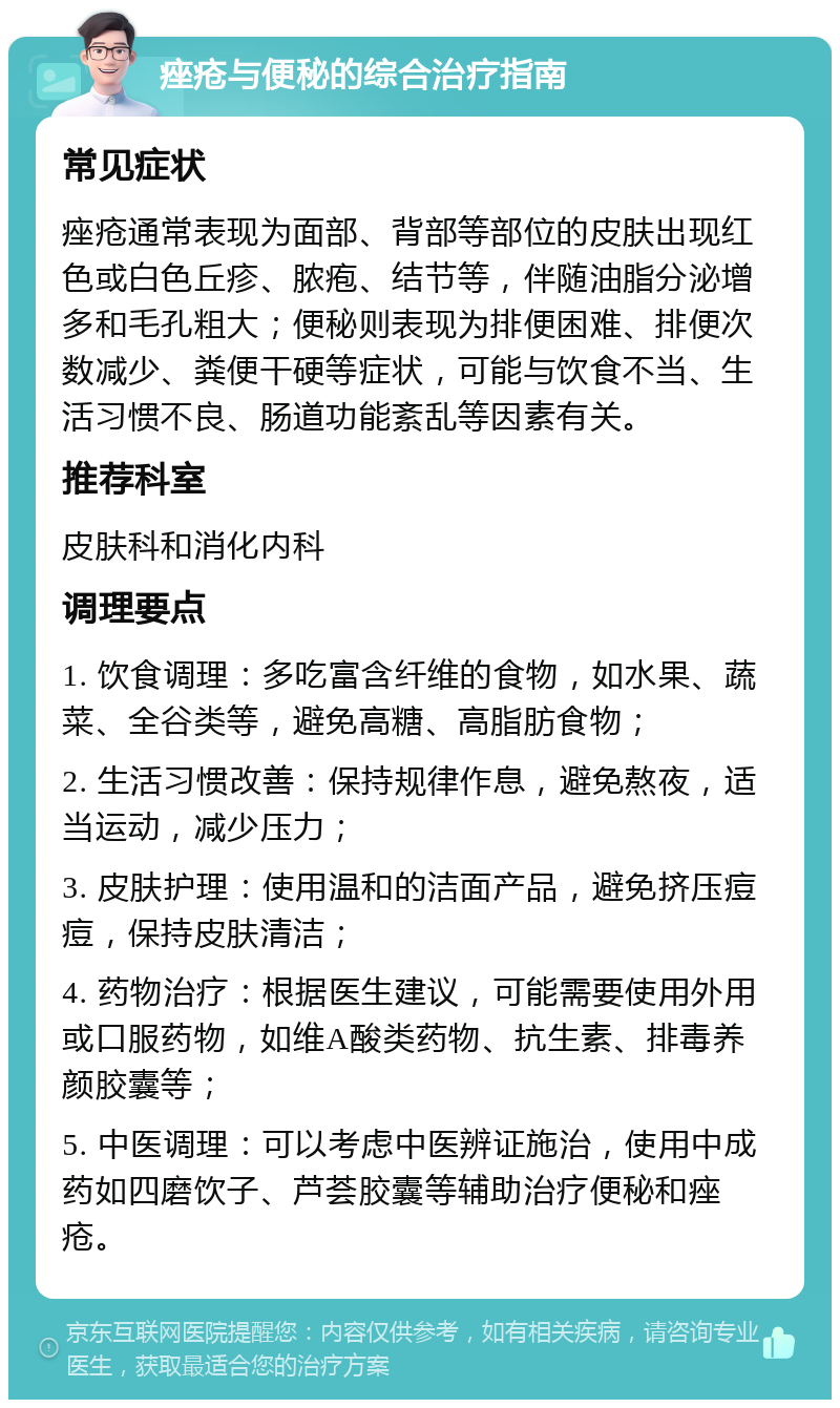 痤疮与便秘的综合治疗指南 常见症状 痤疮通常表现为面部、背部等部位的皮肤出现红色或白色丘疹、脓疱、结节等，伴随油脂分泌增多和毛孔粗大；便秘则表现为排便困难、排便次数减少、粪便干硬等症状，可能与饮食不当、生活习惯不良、肠道功能紊乱等因素有关。 推荐科室 皮肤科和消化内科 调理要点 1. 饮食调理：多吃富含纤维的食物，如水果、蔬菜、全谷类等，避免高糖、高脂肪食物； 2. 生活习惯改善：保持规律作息，避免熬夜，适当运动，减少压力； 3. 皮肤护理：使用温和的洁面产品，避免挤压痘痘，保持皮肤清洁； 4. 药物治疗：根据医生建议，可能需要使用外用或口服药物，如维A酸类药物、抗生素、排毒养颜胶囊等； 5. 中医调理：可以考虑中医辨证施治，使用中成药如四磨饮子、芦荟胶囊等辅助治疗便秘和痤疮。