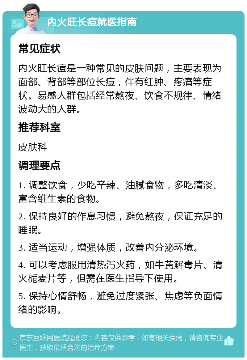 内火旺长痘就医指南 常见症状 内火旺长痘是一种常见的皮肤问题，主要表现为面部、背部等部位长痘，伴有红肿、疼痛等症状。易感人群包括经常熬夜、饮食不规律、情绪波动大的人群。 推荐科室 皮肤科 调理要点 1. 调整饮食，少吃辛辣、油腻食物，多吃清淡、富含维生素的食物。 2. 保持良好的作息习惯，避免熬夜，保证充足的睡眠。 3. 适当运动，增强体质，改善内分泌环境。 4. 可以考虑服用清热泻火药，如牛黄解毒片、清火栀麦片等，但需在医生指导下使用。 5. 保持心情舒畅，避免过度紧张、焦虑等负面情绪的影响。