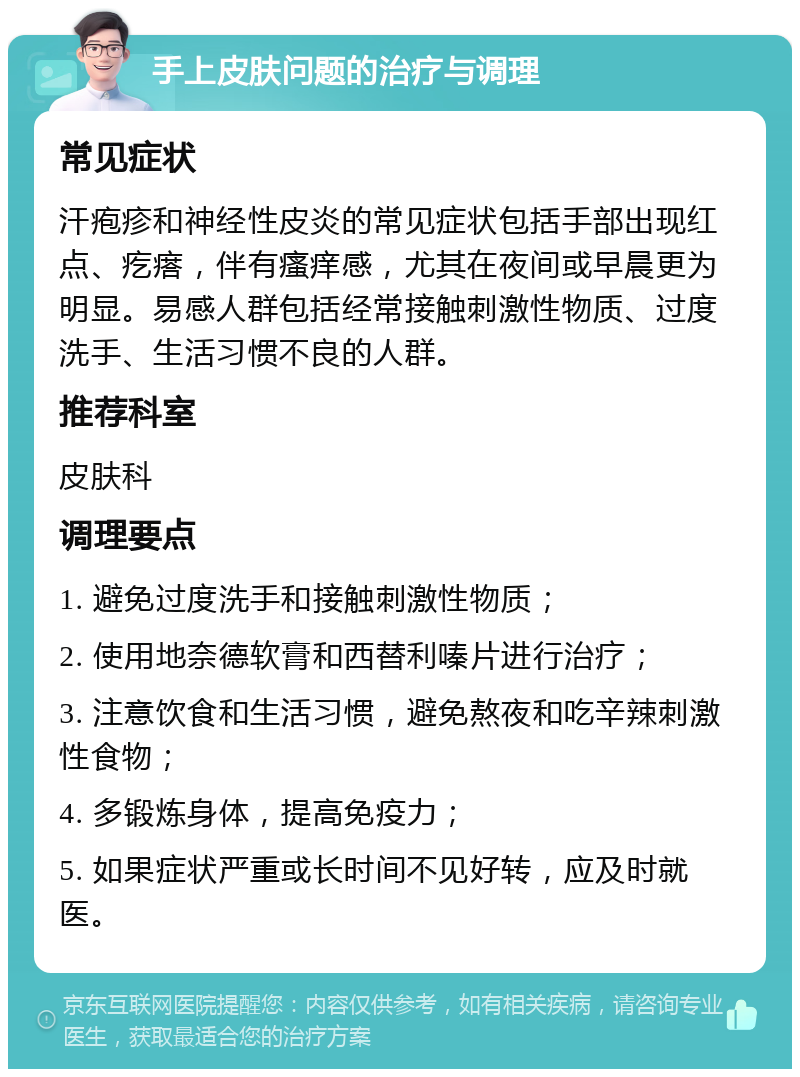 手上皮肤问题的治疗与调理 常见症状 汗疱疹和神经性皮炎的常见症状包括手部出现红点、疙瘩，伴有瘙痒感，尤其在夜间或早晨更为明显。易感人群包括经常接触刺激性物质、过度洗手、生活习惯不良的人群。 推荐科室 皮肤科 调理要点 1. 避免过度洗手和接触刺激性物质； 2. 使用地奈德软膏和西替利嗪片进行治疗； 3. 注意饮食和生活习惯，避免熬夜和吃辛辣刺激性食物； 4. 多锻炼身体，提高免疫力； 5. 如果症状严重或长时间不见好转，应及时就医。