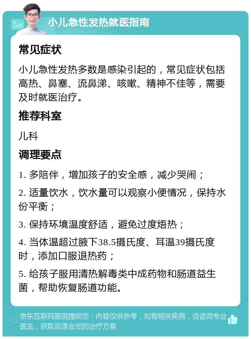 小儿急性发热就医指南 常见症状 小儿急性发热多数是感染引起的，常见症状包括高热、鼻塞、流鼻涕、咳嗽、精神不佳等，需要及时就医治疗。 推荐科室 儿科 调理要点 1. 多陪伴，增加孩子的安全感，减少哭闹； 2. 适量饮水，饮水量可以观察小便情况，保持水份平衡； 3. 保持环境温度舒适，避免过度焐热； 4. 当体温超过腋下38.5摄氏度、耳温39摄氏度时，添加口服退热药； 5. 给孩子服用清热解毒类中成药物和肠道益生菌，帮助恢复肠道功能。