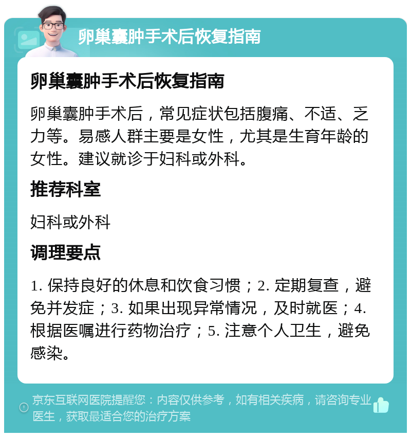 卵巢囊肿手术后恢复指南 卵巢囊肿手术后恢复指南 卵巢囊肿手术后，常见症状包括腹痛、不适、乏力等。易感人群主要是女性，尤其是生育年龄的女性。建议就诊于妇科或外科。 推荐科室 妇科或外科 调理要点 1. 保持良好的休息和饮食习惯；2. 定期复查，避免并发症；3. 如果出现异常情况，及时就医；4. 根据医嘱进行药物治疗；5. 注意个人卫生，避免感染。