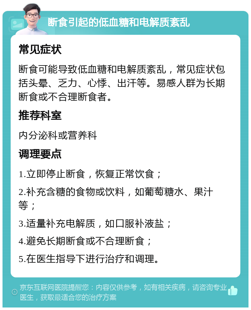 断食引起的低血糖和电解质紊乱 常见症状 断食可能导致低血糖和电解质紊乱，常见症状包括头晕、乏力、心悸、出汗等。易感人群为长期断食或不合理断食者。 推荐科室 内分泌科或营养科 调理要点 1.立即停止断食，恢复正常饮食； 2.补充含糖的食物或饮料，如葡萄糖水、果汁等； 3.适量补充电解质，如口服补液盐； 4.避免长期断食或不合理断食； 5.在医生指导下进行治疗和调理。