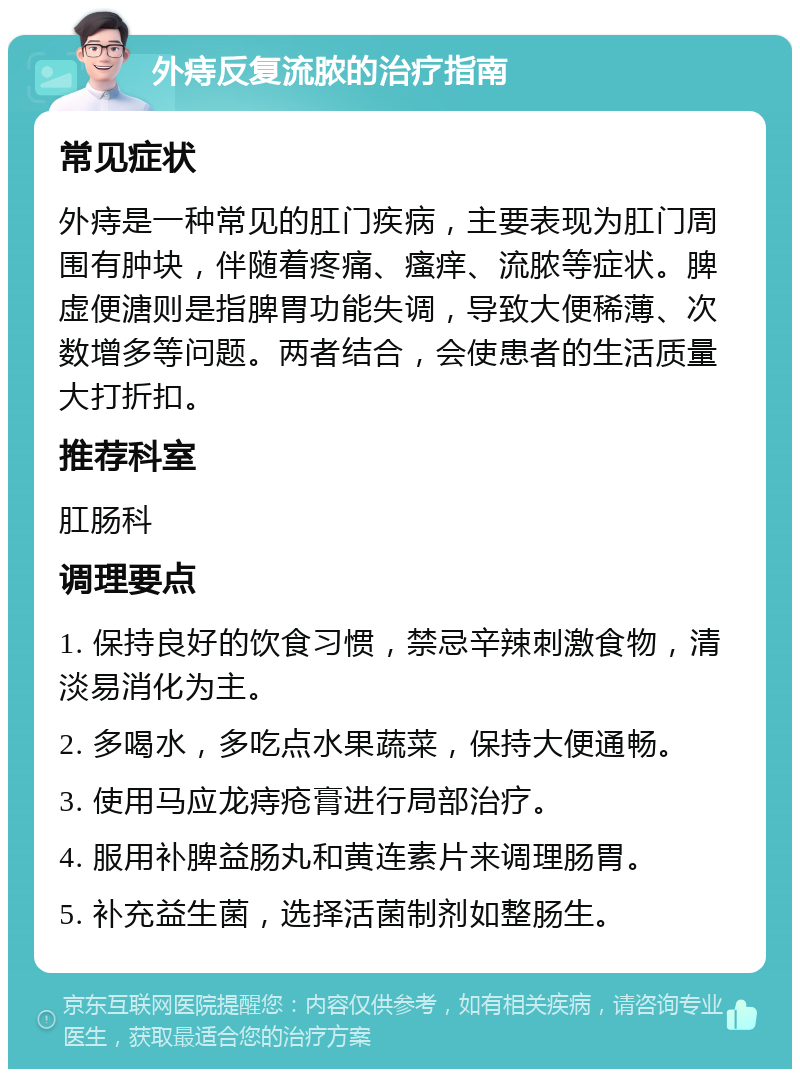 外痔反复流脓的治疗指南 常见症状 外痔是一种常见的肛门疾病，主要表现为肛门周围有肿块，伴随着疼痛、瘙痒、流脓等症状。脾虚便溏则是指脾胃功能失调，导致大便稀薄、次数增多等问题。两者结合，会使患者的生活质量大打折扣。 推荐科室 肛肠科 调理要点 1. 保持良好的饮食习惯，禁忌辛辣刺激食物，清淡易消化为主。 2. 多喝水，多吃点水果蔬菜，保持大便通畅。 3. 使用马应龙痔疮膏进行局部治疗。 4. 服用补脾益肠丸和黄连素片来调理肠胃。 5. 补充益生菌，选择活菌制剂如整肠生。