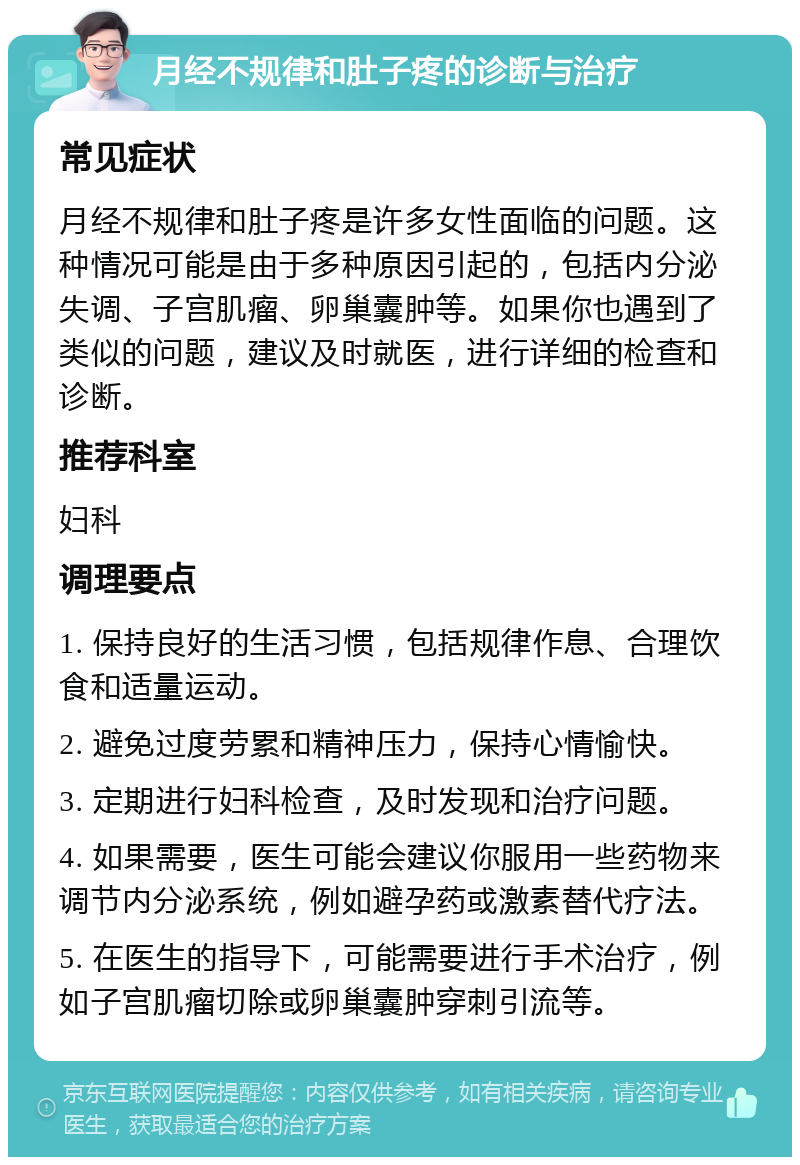 月经不规律和肚子疼的诊断与治疗 常见症状 月经不规律和肚子疼是许多女性面临的问题。这种情况可能是由于多种原因引起的，包括内分泌失调、子宫肌瘤、卵巢囊肿等。如果你也遇到了类似的问题，建议及时就医，进行详细的检查和诊断。 推荐科室 妇科 调理要点 1. 保持良好的生活习惯，包括规律作息、合理饮食和适量运动。 2. 避免过度劳累和精神压力，保持心情愉快。 3. 定期进行妇科检查，及时发现和治疗问题。 4. 如果需要，医生可能会建议你服用一些药物来调节内分泌系统，例如避孕药或激素替代疗法。 5. 在医生的指导下，可能需要进行手术治疗，例如子宫肌瘤切除或卵巢囊肿穿刺引流等。