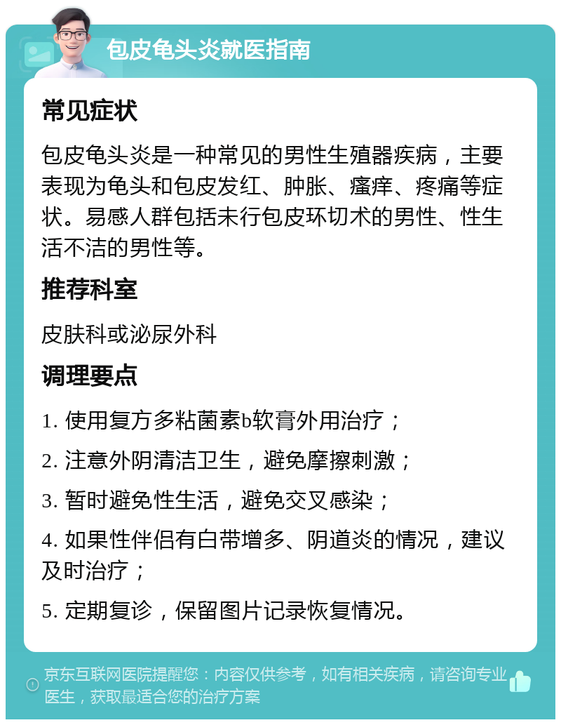 包皮龟头炎就医指南 常见症状 包皮龟头炎是一种常见的男性生殖器疾病，主要表现为龟头和包皮发红、肿胀、瘙痒、疼痛等症状。易感人群包括未行包皮环切术的男性、性生活不洁的男性等。 推荐科室 皮肤科或泌尿外科 调理要点 1. 使用复方多粘菌素b软膏外用治疗； 2. 注意外阴清洁卫生，避免摩擦刺激； 3. 暂时避免性生活，避免交叉感染； 4. 如果性伴侣有白带增多、阴道炎的情况，建议及时治疗； 5. 定期复诊，保留图片记录恢复情况。