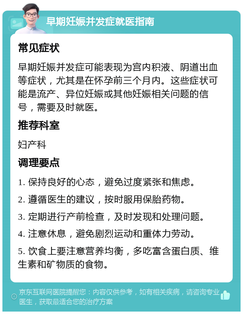 早期妊娠并发症就医指南 常见症状 早期妊娠并发症可能表现为宫内积液、阴道出血等症状，尤其是在怀孕前三个月内。这些症状可能是流产、异位妊娠或其他妊娠相关问题的信号，需要及时就医。 推荐科室 妇产科 调理要点 1. 保持良好的心态，避免过度紧张和焦虑。 2. 遵循医生的建议，按时服用保胎药物。 3. 定期进行产前检查，及时发现和处理问题。 4. 注意休息，避免剧烈运动和重体力劳动。 5. 饮食上要注意营养均衡，多吃富含蛋白质、维生素和矿物质的食物。