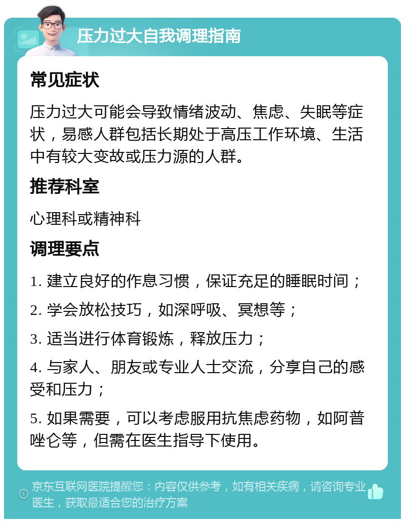 压力过大自我调理指南 常见症状 压力过大可能会导致情绪波动、焦虑、失眠等症状，易感人群包括长期处于高压工作环境、生活中有较大变故或压力源的人群。 推荐科室 心理科或精神科 调理要点 1. 建立良好的作息习惯，保证充足的睡眠时间； 2. 学会放松技巧，如深呼吸、冥想等； 3. 适当进行体育锻炼，释放压力； 4. 与家人、朋友或专业人士交流，分享自己的感受和压力； 5. 如果需要，可以考虑服用抗焦虑药物，如阿普唑仑等，但需在医生指导下使用。