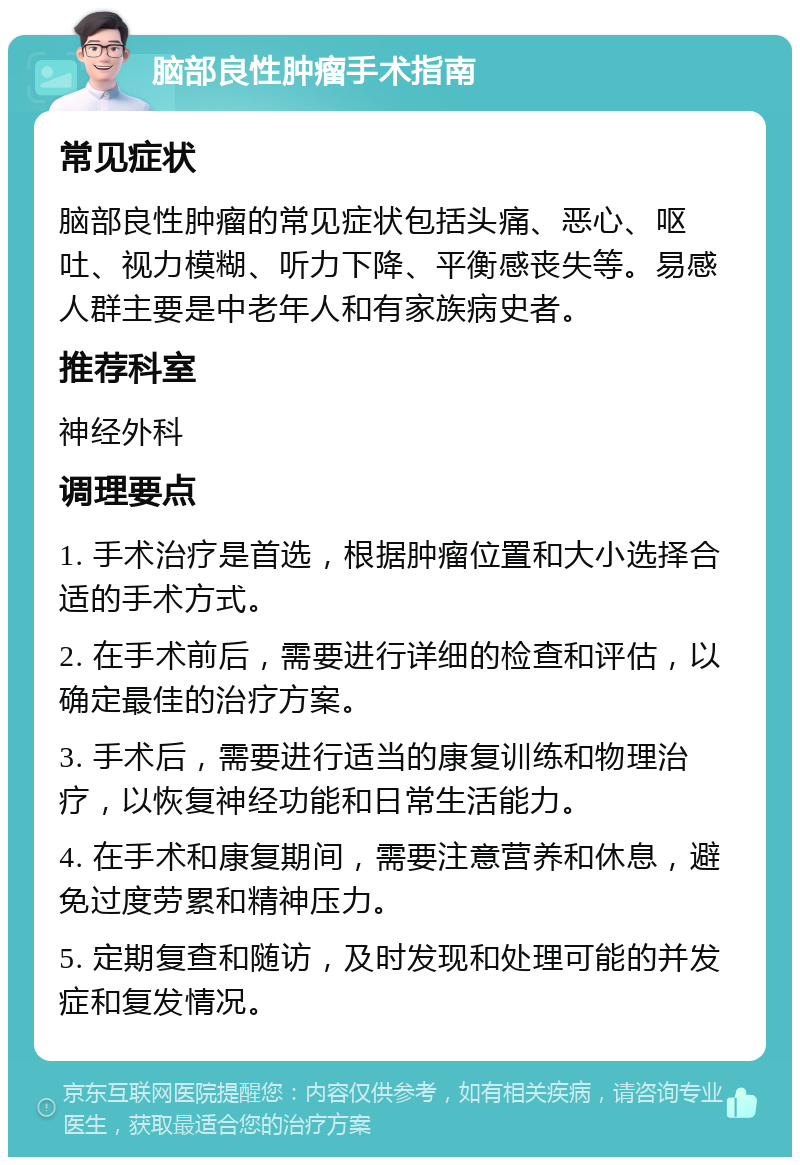 脑部良性肿瘤手术指南 常见症状 脑部良性肿瘤的常见症状包括头痛、恶心、呕吐、视力模糊、听力下降、平衡感丧失等。易感人群主要是中老年人和有家族病史者。 推荐科室 神经外科 调理要点 1. 手术治疗是首选，根据肿瘤位置和大小选择合适的手术方式。 2. 在手术前后，需要进行详细的检查和评估，以确定最佳的治疗方案。 3. 手术后，需要进行适当的康复训练和物理治疗，以恢复神经功能和日常生活能力。 4. 在手术和康复期间，需要注意营养和休息，避免过度劳累和精神压力。 5. 定期复查和随访，及时发现和处理可能的并发症和复发情况。