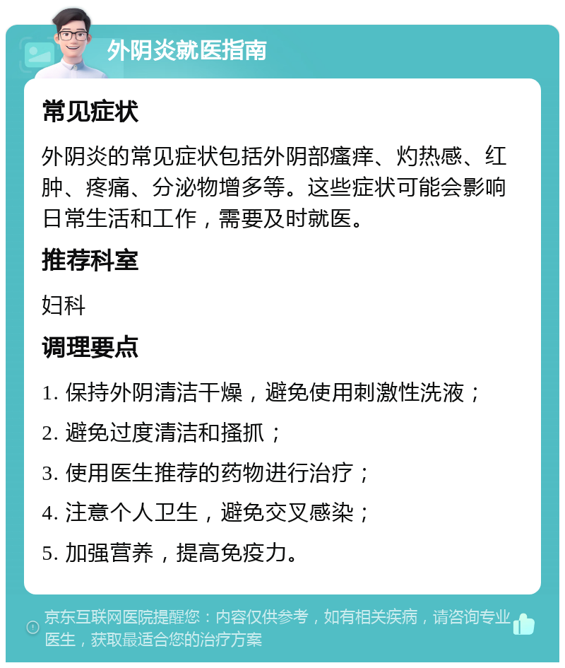 外阴炎就医指南 常见症状 外阴炎的常见症状包括外阴部瘙痒、灼热感、红肿、疼痛、分泌物增多等。这些症状可能会影响日常生活和工作，需要及时就医。 推荐科室 妇科 调理要点 1. 保持外阴清洁干燥，避免使用刺激性洗液； 2. 避免过度清洁和搔抓； 3. 使用医生推荐的药物进行治疗； 4. 注意个人卫生，避免交叉感染； 5. 加强营养，提高免疫力。