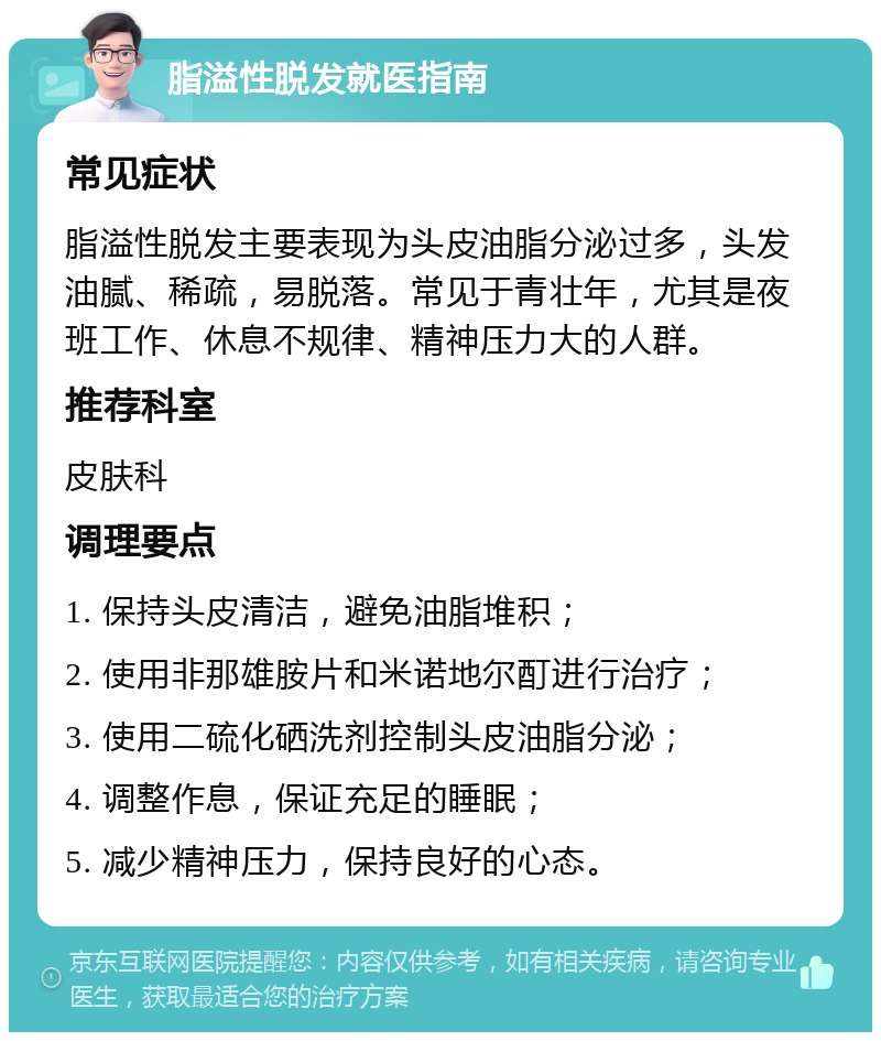 脂溢性脱发就医指南 常见症状 脂溢性脱发主要表现为头皮油脂分泌过多，头发油腻、稀疏，易脱落。常见于青壮年，尤其是夜班工作、休息不规律、精神压力大的人群。 推荐科室 皮肤科 调理要点 1. 保持头皮清洁，避免油脂堆积； 2. 使用非那雄胺片和米诺地尔酊进行治疗； 3. 使用二硫化硒洗剂控制头皮油脂分泌； 4. 调整作息，保证充足的睡眠； 5. 减少精神压力，保持良好的心态。