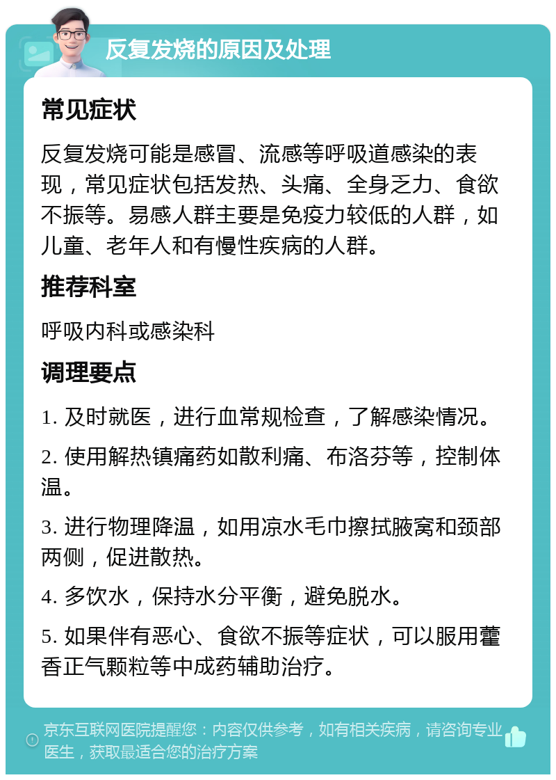 反复发烧的原因及处理 常见症状 反复发烧可能是感冒、流感等呼吸道感染的表现，常见症状包括发热、头痛、全身乏力、食欲不振等。易感人群主要是免疫力较低的人群，如儿童、老年人和有慢性疾病的人群。 推荐科室 呼吸内科或感染科 调理要点 1. 及时就医，进行血常规检查，了解感染情况。 2. 使用解热镇痛药如散利痛、布洛芬等，控制体温。 3. 进行物理降温，如用凉水毛巾擦拭腋窝和颈部两侧，促进散热。 4. 多饮水，保持水分平衡，避免脱水。 5. 如果伴有恶心、食欲不振等症状，可以服用藿香正气颗粒等中成药辅助治疗。