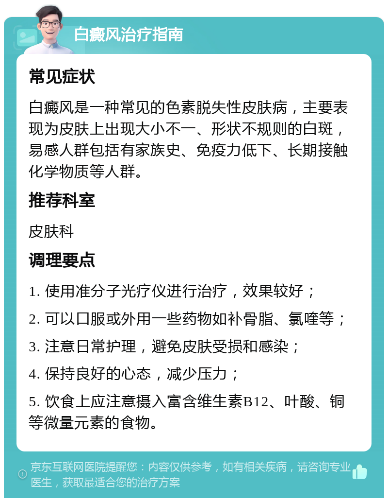 白癜风治疗指南 常见症状 白癜风是一种常见的色素脱失性皮肤病，主要表现为皮肤上出现大小不一、形状不规则的白斑，易感人群包括有家族史、免疫力低下、长期接触化学物质等人群。 推荐科室 皮肤科 调理要点 1. 使用准分子光疗仪进行治疗，效果较好； 2. 可以口服或外用一些药物如补骨脂、氯喹等； 3. 注意日常护理，避免皮肤受损和感染； 4. 保持良好的心态，减少压力； 5. 饮食上应注意摄入富含维生素B12、叶酸、铜等微量元素的食物。