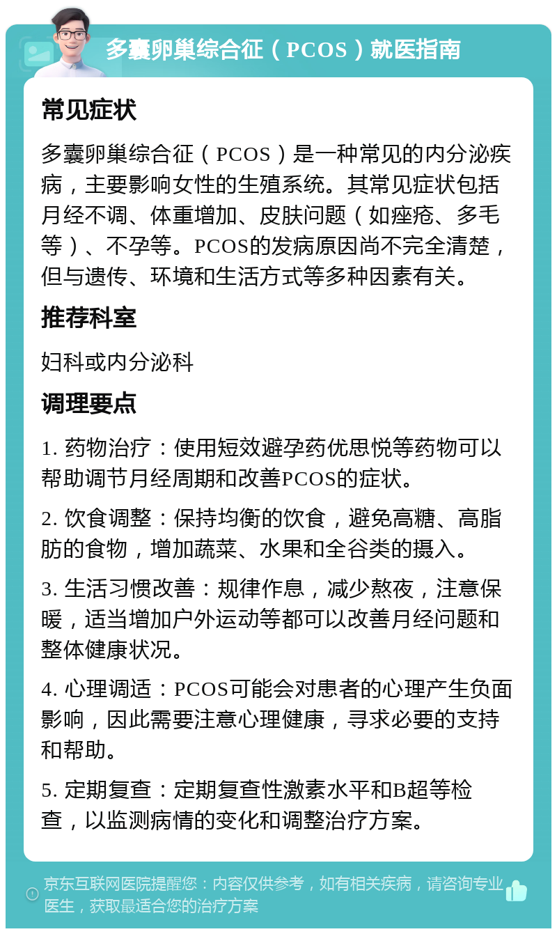 多囊卵巢综合征（PCOS）就医指南 常见症状 多囊卵巢综合征（PCOS）是一种常见的内分泌疾病，主要影响女性的生殖系统。其常见症状包括月经不调、体重增加、皮肤问题（如痤疮、多毛等）、不孕等。PCOS的发病原因尚不完全清楚，但与遗传、环境和生活方式等多种因素有关。 推荐科室 妇科或内分泌科 调理要点 1. 药物治疗：使用短效避孕药优思悦等药物可以帮助调节月经周期和改善PCOS的症状。 2. 饮食调整：保持均衡的饮食，避免高糖、高脂肪的食物，增加蔬菜、水果和全谷类的摄入。 3. 生活习惯改善：规律作息，减少熬夜，注意保暖，适当增加户外运动等都可以改善月经问题和整体健康状况。 4. 心理调适：PCOS可能会对患者的心理产生负面影响，因此需要注意心理健康，寻求必要的支持和帮助。 5. 定期复查：定期复查性激素水平和B超等检查，以监测病情的变化和调整治疗方案。