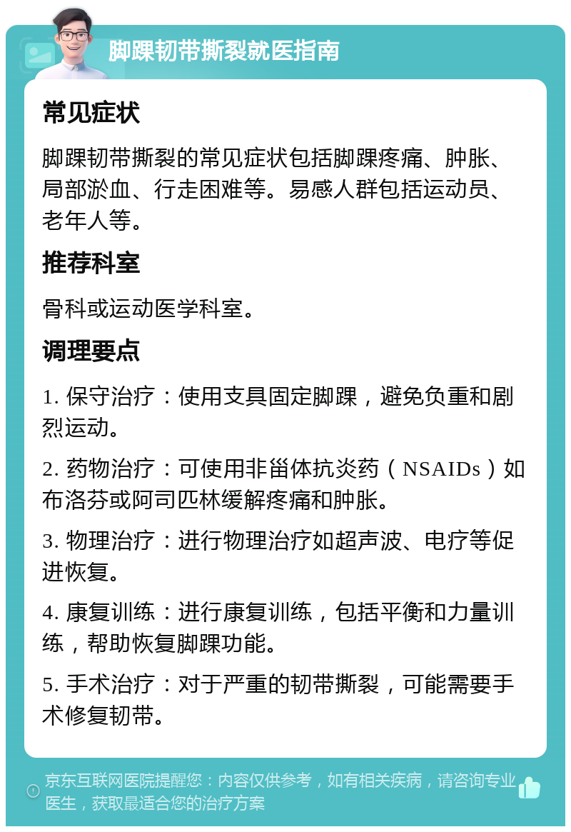 脚踝韧带撕裂就医指南 常见症状 脚踝韧带撕裂的常见症状包括脚踝疼痛、肿胀、局部淤血、行走困难等。易感人群包括运动员、老年人等。 推荐科室 骨科或运动医学科室。 调理要点 1. 保守治疗：使用支具固定脚踝，避免负重和剧烈运动。 2. 药物治疗：可使用非甾体抗炎药（NSAIDs）如布洛芬或阿司匹林缓解疼痛和肿胀。 3. 物理治疗：进行物理治疗如超声波、电疗等促进恢复。 4. 康复训练：进行康复训练，包括平衡和力量训练，帮助恢复脚踝功能。 5. 手术治疗：对于严重的韧带撕裂，可能需要手术修复韧带。