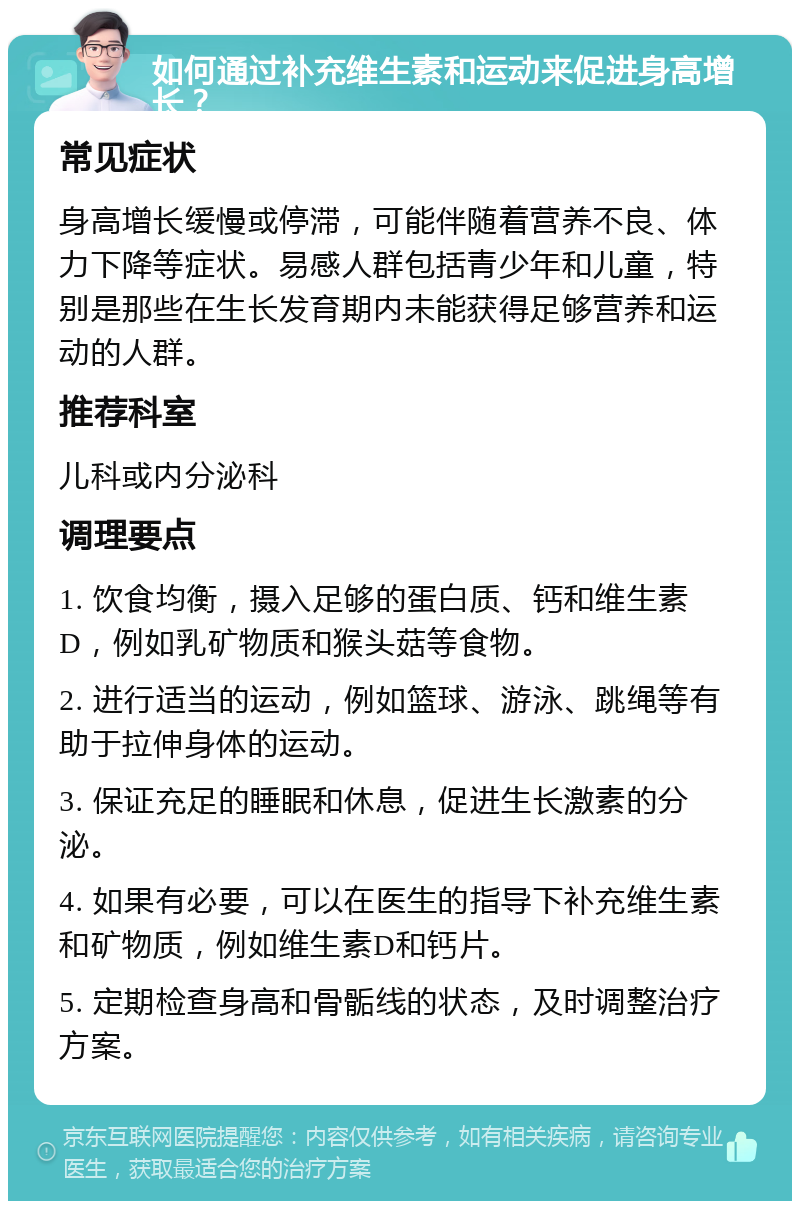 如何通过补充维生素和运动来促进身高增长？ 常见症状 身高增长缓慢或停滞，可能伴随着营养不良、体力下降等症状。易感人群包括青少年和儿童，特别是那些在生长发育期内未能获得足够营养和运动的人群。 推荐科室 儿科或内分泌科 调理要点 1. 饮食均衡，摄入足够的蛋白质、钙和维生素D，例如乳矿物质和猴头菇等食物。 2. 进行适当的运动，例如篮球、游泳、跳绳等有助于拉伸身体的运动。 3. 保证充足的睡眠和休息，促进生长激素的分泌。 4. 如果有必要，可以在医生的指导下补充维生素和矿物质，例如维生素D和钙片。 5. 定期检查身高和骨骺线的状态，及时调整治疗方案。