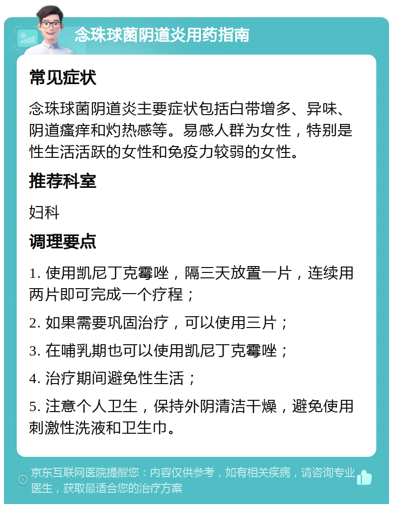 念珠球菌阴道炎用药指南 常见症状 念珠球菌阴道炎主要症状包括白带增多、异味、阴道瘙痒和灼热感等。易感人群为女性，特别是性生活活跃的女性和免疫力较弱的女性。 推荐科室 妇科 调理要点 1. 使用凯尼丁克霉唑，隔三天放置一片，连续用两片即可完成一个疗程； 2. 如果需要巩固治疗，可以使用三片； 3. 在哺乳期也可以使用凯尼丁克霉唑； 4. 治疗期间避免性生活； 5. 注意个人卫生，保持外阴清洁干燥，避免使用刺激性洗液和卫生巾。