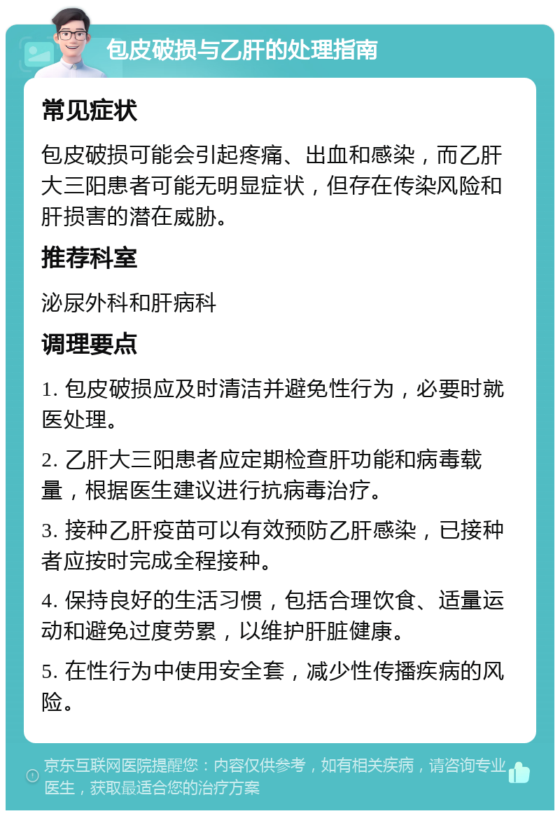 包皮破损与乙肝的处理指南 常见症状 包皮破损可能会引起疼痛、出血和感染，而乙肝大三阳患者可能无明显症状，但存在传染风险和肝损害的潜在威胁。 推荐科室 泌尿外科和肝病科 调理要点 1. 包皮破损应及时清洁并避免性行为，必要时就医处理。 2. 乙肝大三阳患者应定期检查肝功能和病毒载量，根据医生建议进行抗病毒治疗。 3. 接种乙肝疫苗可以有效预防乙肝感染，已接种者应按时完成全程接种。 4. 保持良好的生活习惯，包括合理饮食、适量运动和避免过度劳累，以维护肝脏健康。 5. 在性行为中使用安全套，减少性传播疾病的风险。