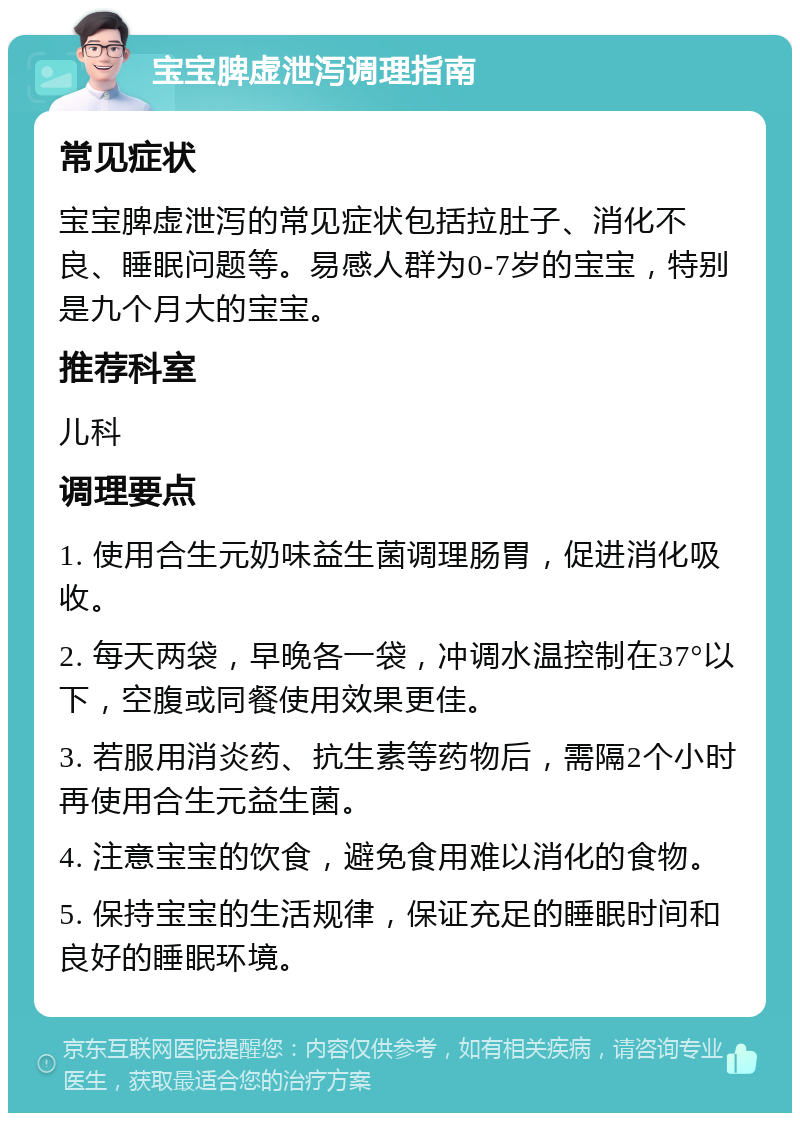 宝宝脾虚泄泻调理指南 常见症状 宝宝脾虚泄泻的常见症状包括拉肚子、消化不良、睡眠问题等。易感人群为0-7岁的宝宝，特别是九个月大的宝宝。 推荐科室 儿科 调理要点 1. 使用合生元奶味益生菌调理肠胃，促进消化吸收。 2. 每天两袋，早晚各一袋，冲调水温控制在37°以下，空腹或同餐使用效果更佳。 3. 若服用消炎药、抗生素等药物后，需隔2个小时再使用合生元益生菌。 4. 注意宝宝的饮食，避免食用难以消化的食物。 5. 保持宝宝的生活规律，保证充足的睡眠时间和良好的睡眠环境。