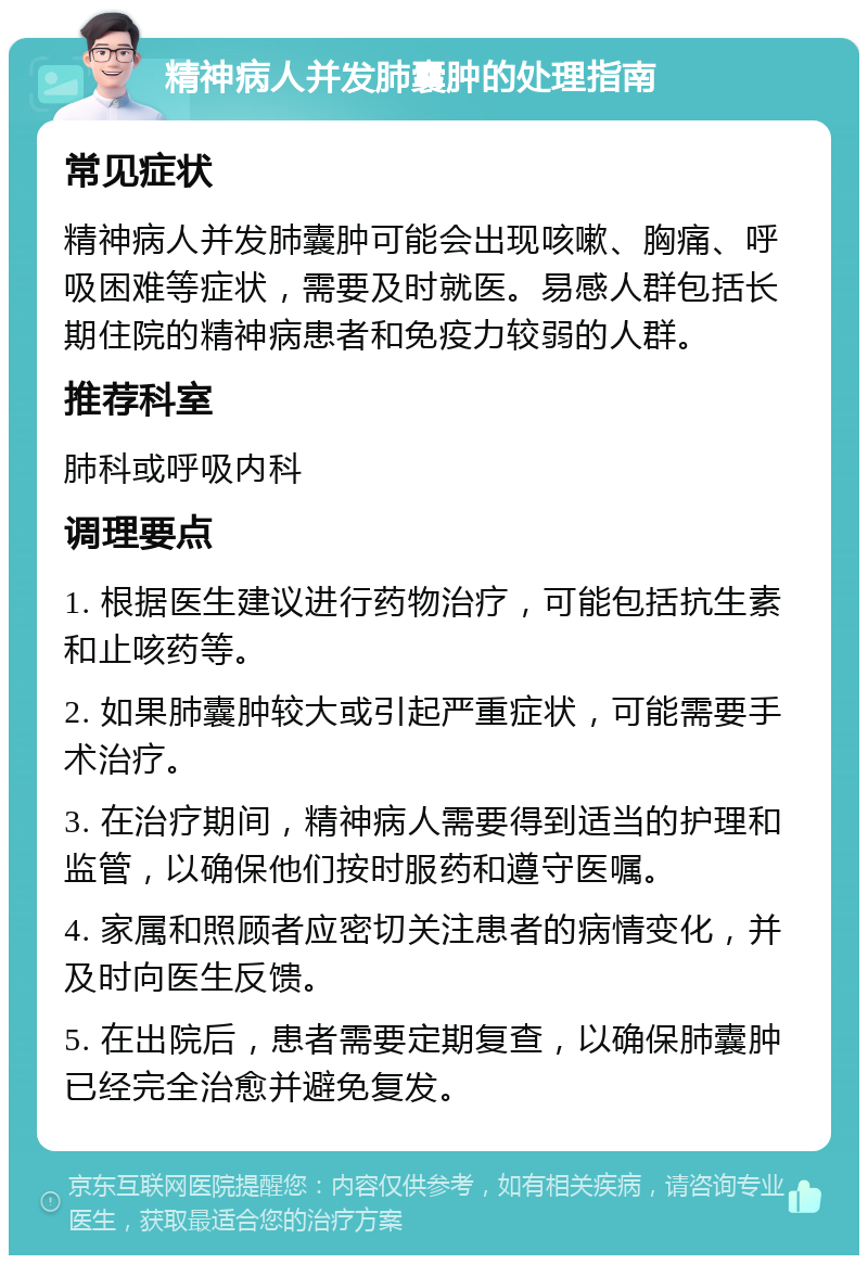 精神病人并发肺囊肿的处理指南 常见症状 精神病人并发肺囊肿可能会出现咳嗽、胸痛、呼吸困难等症状，需要及时就医。易感人群包括长期住院的精神病患者和免疫力较弱的人群。 推荐科室 肺科或呼吸内科 调理要点 1. 根据医生建议进行药物治疗，可能包括抗生素和止咳药等。 2. 如果肺囊肿较大或引起严重症状，可能需要手术治疗。 3. 在治疗期间，精神病人需要得到适当的护理和监管，以确保他们按时服药和遵守医嘱。 4. 家属和照顾者应密切关注患者的病情变化，并及时向医生反馈。 5. 在出院后，患者需要定期复查，以确保肺囊肿已经完全治愈并避免复发。