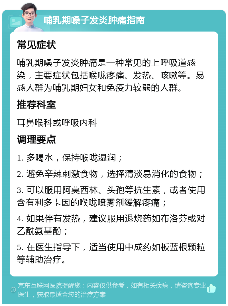 哺乳期嗓子发炎肿痛指南 常见症状 哺乳期嗓子发炎肿痛是一种常见的上呼吸道感染，主要症状包括喉咙疼痛、发热、咳嗽等。易感人群为哺乳期妇女和免疫力较弱的人群。 推荐科室 耳鼻喉科或呼吸内科 调理要点 1. 多喝水，保持喉咙湿润； 2. 避免辛辣刺激食物，选择清淡易消化的食物； 3. 可以服用阿莫西林、头孢等抗生素，或者使用含有利多卡因的喉咙喷雾剂缓解疼痛； 4. 如果伴有发热，建议服用退烧药如布洛芬或对乙酰氨基酚； 5. 在医生指导下，适当使用中成药如板蓝根颗粒等辅助治疗。