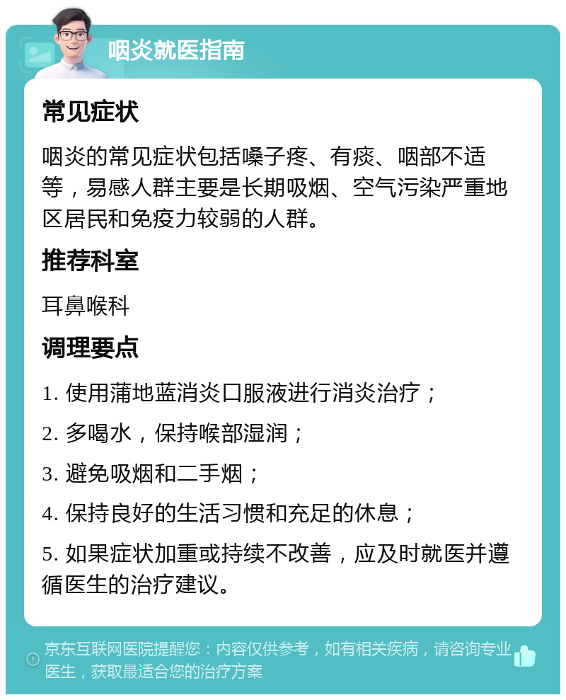 咽炎就医指南 常见症状 咽炎的常见症状包括嗓子疼、有痰、咽部不适等，易感人群主要是长期吸烟、空气污染严重地区居民和免疫力较弱的人群。 推荐科室 耳鼻喉科 调理要点 1. 使用蒲地蓝消炎口服液进行消炎治疗； 2. 多喝水，保持喉部湿润； 3. 避免吸烟和二手烟； 4. 保持良好的生活习惯和充足的休息； 5. 如果症状加重或持续不改善，应及时就医并遵循医生的治疗建议。