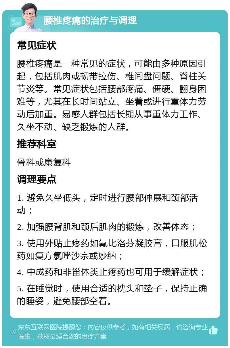 腰椎疼痛的治疗与调理 常见症状 腰椎疼痛是一种常见的症状，可能由多种原因引起，包括肌肉或韧带拉伤、椎间盘问题、脊柱关节炎等。常见症状包括腰部疼痛、僵硬、翻身困难等，尤其在长时间站立、坐着或进行重体力劳动后加重。易感人群包括长期从事重体力工作、久坐不动、缺乏锻炼的人群。 推荐科室 骨科或康复科 调理要点 1. 避免久坐低头，定时进行腰部伸展和颈部活动； 2. 加强腰背肌和颈后肌肉的锻炼，改善体态； 3. 使用外贴止疼药如氟比洛芬凝胶膏，口服肌松药如复方氯唑沙宗或妙纳； 4. 中成药和非甾体类止疼药也可用于缓解症状； 5. 在睡觉时，使用合适的枕头和垫子，保持正确的睡姿，避免腰部空着。