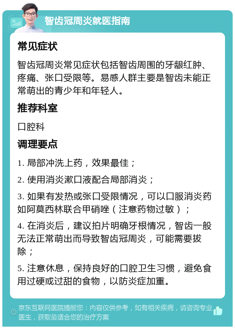 智齿冠周炎就医指南 常见症状 智齿冠周炎常见症状包括智齿周围的牙龈红肿、疼痛、张口受限等。易感人群主要是智齿未能正常萌出的青少年和年轻人。 推荐科室 口腔科 调理要点 1. 局部冲洗上药，效果最佳； 2. 使用消炎漱口液配合局部消炎； 3. 如果有发热或张口受限情况，可以口服消炎药如阿莫西林联合甲硝唑（注意药物过敏）； 4. 在消炎后，建议拍片明确牙根情况，智齿一般无法正常萌出而导致智齿冠周炎，可能需要拔除； 5. 注意休息，保持良好的口腔卫生习惯，避免食用过硬或过甜的食物，以防炎症加重。