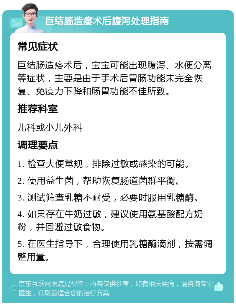 巨结肠造瘘术后腹泻处理指南 常见症状 巨结肠造瘘术后，宝宝可能出现腹泻、水便分离等症状，主要是由于手术后胃肠功能未完全恢复、免疫力下降和肠胃功能不佳所致。 推荐科室 儿科或小儿外科 调理要点 1. 检查大便常规，排除过敏或感染的可能。 2. 使用益生菌，帮助恢复肠道菌群平衡。 3. 测试筛查乳糖不耐受，必要时服用乳糖酶。 4. 如果存在牛奶过敏，建议使用氨基酸配方奶粉，并回避过敏食物。 5. 在医生指导下，合理使用乳糖酶滴剂，按需调整用量。