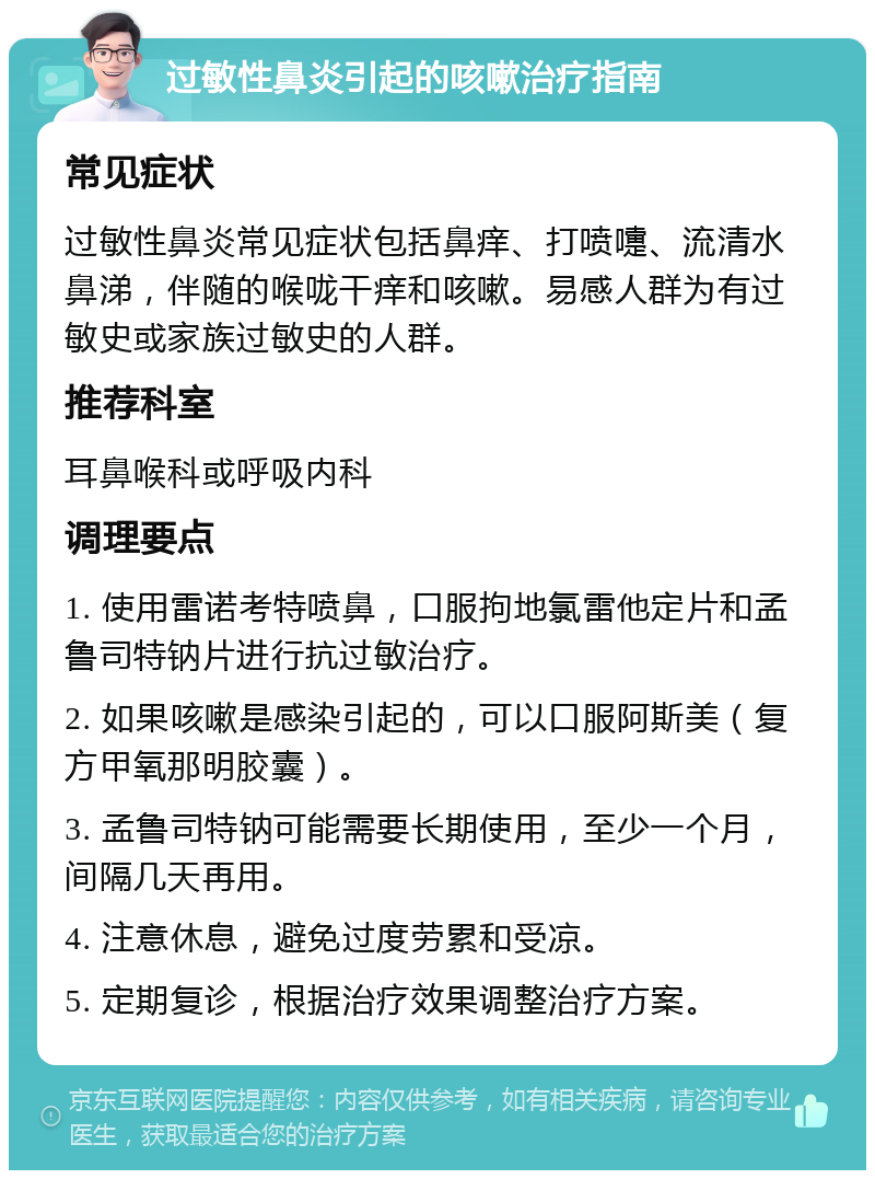 过敏性鼻炎引起的咳嗽治疗指南 常见症状 过敏性鼻炎常见症状包括鼻痒、打喷嚏、流清水鼻涕，伴随的喉咙干痒和咳嗽。易感人群为有过敏史或家族过敏史的人群。 推荐科室 耳鼻喉科或呼吸内科 调理要点 1. 使用雷诺考特喷鼻，口服拘地氯雷他定片和孟鲁司特钠片进行抗过敏治疗。 2. 如果咳嗽是感染引起的，可以口服阿斯美（复方甲氧那明胶囊）。 3. 孟鲁司特钠可能需要长期使用，至少一个月，间隔几天再用。 4. 注意休息，避免过度劳累和受凉。 5. 定期复诊，根据治疗效果调整治疗方案。