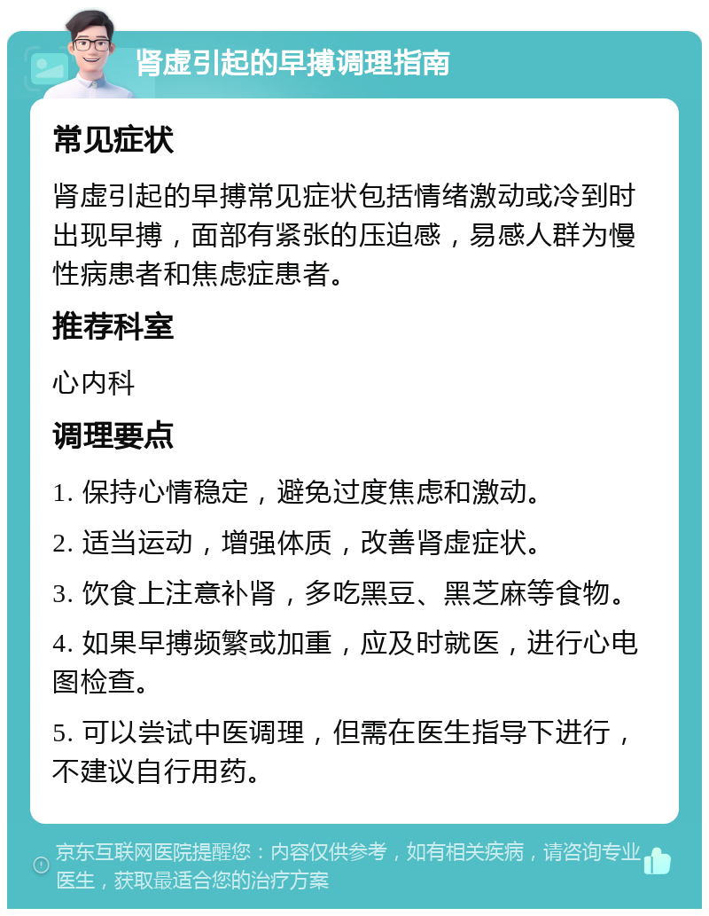 肾虚引起的早搏调理指南 常见症状 肾虚引起的早搏常见症状包括情绪激动或冷到时出现早搏，面部有紧张的压迫感，易感人群为慢性病患者和焦虑症患者。 推荐科室 心内科 调理要点 1. 保持心情稳定，避免过度焦虑和激动。 2. 适当运动，增强体质，改善肾虚症状。 3. 饮食上注意补肾，多吃黑豆、黑芝麻等食物。 4. 如果早搏频繁或加重，应及时就医，进行心电图检查。 5. 可以尝试中医调理，但需在医生指导下进行，不建议自行用药。