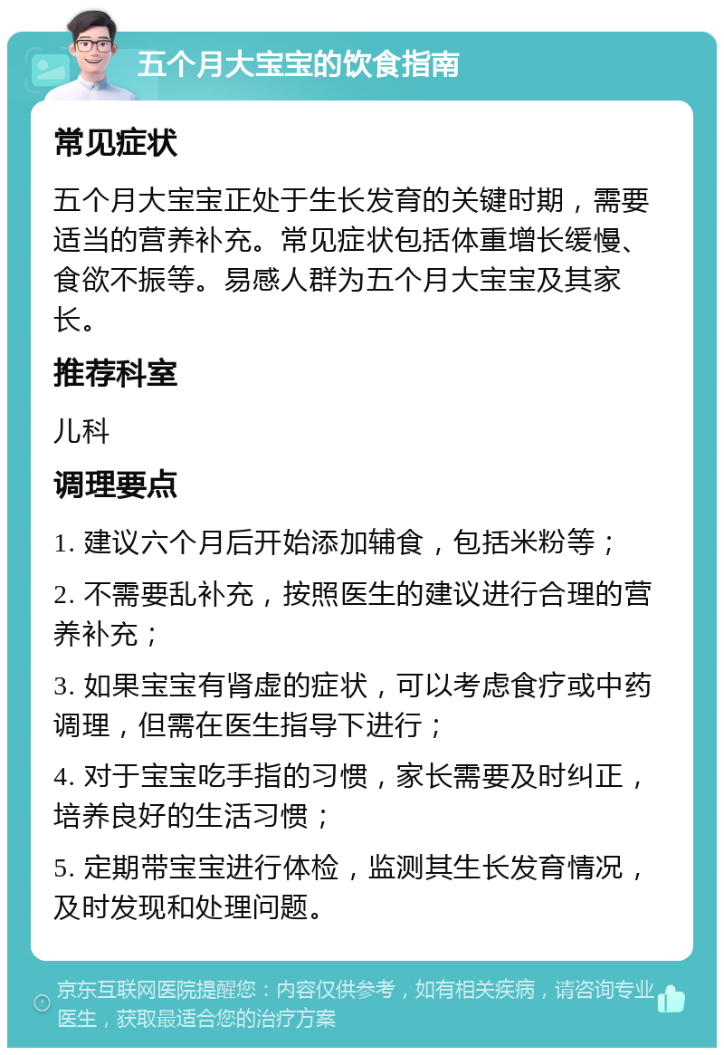 五个月大宝宝的饮食指南 常见症状 五个月大宝宝正处于生长发育的关键时期，需要适当的营养补充。常见症状包括体重增长缓慢、食欲不振等。易感人群为五个月大宝宝及其家长。 推荐科室 儿科 调理要点 1. 建议六个月后开始添加辅食，包括米粉等； 2. 不需要乱补充，按照医生的建议进行合理的营养补充； 3. 如果宝宝有肾虚的症状，可以考虑食疗或中药调理，但需在医生指导下进行； 4. 对于宝宝吃手指的习惯，家长需要及时纠正，培养良好的生活习惯； 5. 定期带宝宝进行体检，监测其生长发育情况，及时发现和处理问题。