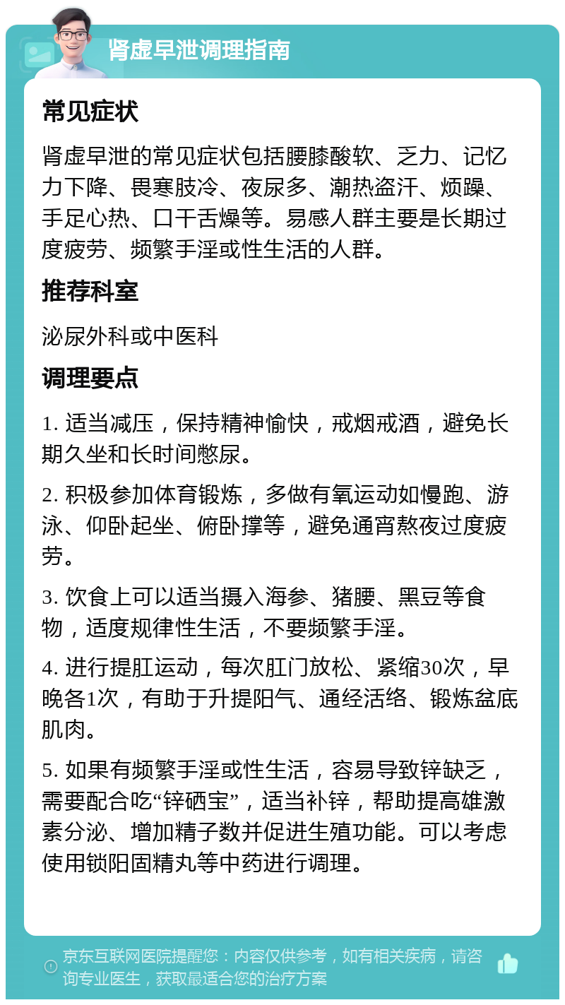 肾虚早泄调理指南 常见症状 肾虚早泄的常见症状包括腰膝酸软、乏力、记忆力下降、畏寒肢冷、夜尿多、潮热盗汗、烦躁、手足心热、口干舌燥等。易感人群主要是长期过度疲劳、频繁手淫或性生活的人群。 推荐科室 泌尿外科或中医科 调理要点 1. 适当减压，保持精神愉快，戒烟戒酒，避免长期久坐和长时间憋尿。 2. 积极参加体育锻炼，多做有氧运动如慢跑、游泳、仰卧起坐、俯卧撑等，避免通宵熬夜过度疲劳。 3. 饮食上可以适当摄入海参、猪腰、黑豆等食物，适度规律性生活，不要频繁手淫。 4. 进行提肛运动，每次肛门放松、紧缩30次，早晚各1次，有助于升提阳气、通经活络、锻炼盆底肌肉。 5. 如果有频繁手淫或性生活，容易导致锌缺乏，需要配合吃“锌硒宝”，适当补锌，帮助提高雄激素分泌、增加精子数并促进生殖功能。可以考虑使用锁阳固精丸等中药进行调理。