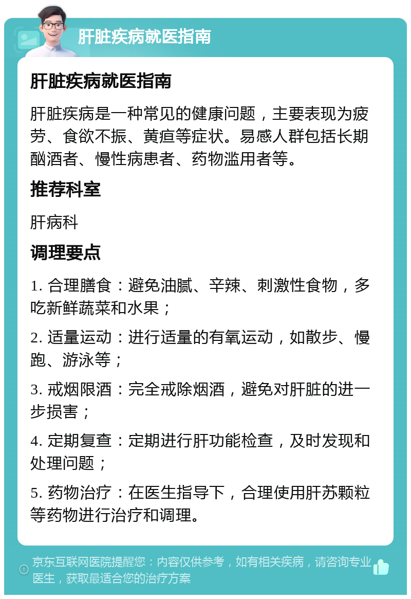 肝脏疾病就医指南 肝脏疾病就医指南 肝脏疾病是一种常见的健康问题，主要表现为疲劳、食欲不振、黄疸等症状。易感人群包括长期酗酒者、慢性病患者、药物滥用者等。 推荐科室 肝病科 调理要点 1. 合理膳食：避免油腻、辛辣、刺激性食物，多吃新鲜蔬菜和水果； 2. 适量运动：进行适量的有氧运动，如散步、慢跑、游泳等； 3. 戒烟限酒：完全戒除烟酒，避免对肝脏的进一步损害； 4. 定期复查：定期进行肝功能检查，及时发现和处理问题； 5. 药物治疗：在医生指导下，合理使用肝苏颗粒等药物进行治疗和调理。