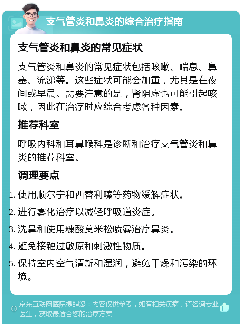 支气管炎和鼻炎的综合治疗指南 支气管炎和鼻炎的常见症状 支气管炎和鼻炎的常见症状包括咳嗽、喘息、鼻塞、流涕等。这些症状可能会加重，尤其是在夜间或早晨。需要注意的是，肾阴虚也可能引起咳嗽，因此在治疗时应综合考虑各种因素。 推荐科室 呼吸内科和耳鼻喉科是诊断和治疗支气管炎和鼻炎的推荐科室。 调理要点 使用顺尔宁和西替利嗪等药物缓解症状。 进行雾化治疗以减轻呼吸道炎症。 洗鼻和使用糠酸莫米松喷雾治疗鼻炎。 避免接触过敏原和刺激性物质。 保持室内空气清新和湿润，避免干燥和污染的环境。