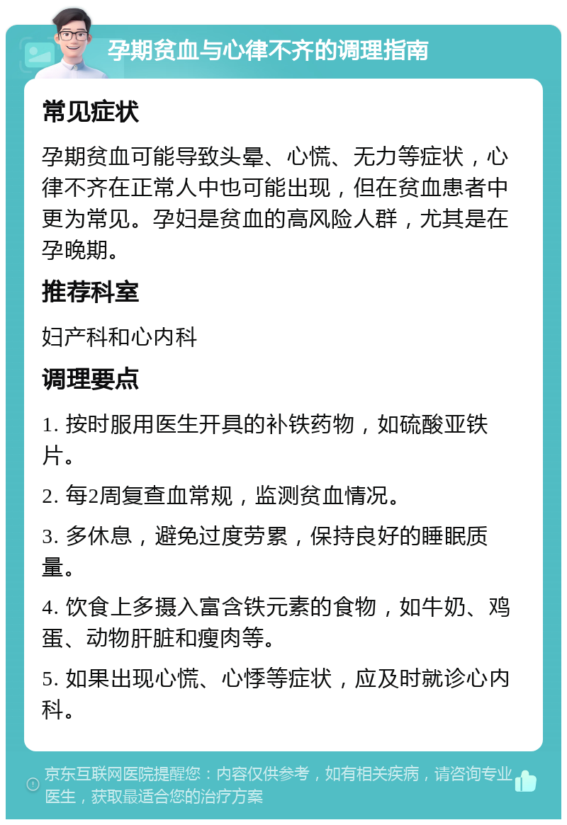 孕期贫血与心律不齐的调理指南 常见症状 孕期贫血可能导致头晕、心慌、无力等症状，心律不齐在正常人中也可能出现，但在贫血患者中更为常见。孕妇是贫血的高风险人群，尤其是在孕晚期。 推荐科室 妇产科和心内科 调理要点 1. 按时服用医生开具的补铁药物，如硫酸亚铁片。 2. 每2周复查血常规，监测贫血情况。 3. 多休息，避免过度劳累，保持良好的睡眠质量。 4. 饮食上多摄入富含铁元素的食物，如牛奶、鸡蛋、动物肝脏和瘦肉等。 5. 如果出现心慌、心悸等症状，应及时就诊心内科。