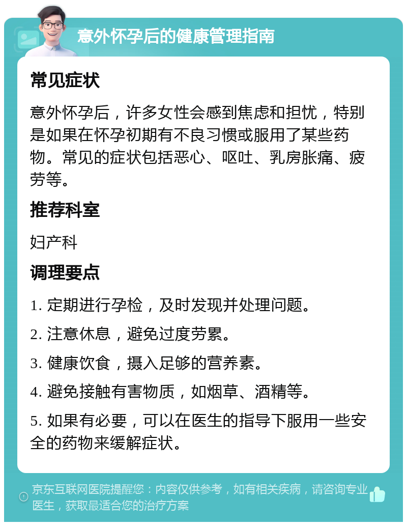 意外怀孕后的健康管理指南 常见症状 意外怀孕后，许多女性会感到焦虑和担忧，特别是如果在怀孕初期有不良习惯或服用了某些药物。常见的症状包括恶心、呕吐、乳房胀痛、疲劳等。 推荐科室 妇产科 调理要点 1. 定期进行孕检，及时发现并处理问题。 2. 注意休息，避免过度劳累。 3. 健康饮食，摄入足够的营养素。 4. 避免接触有害物质，如烟草、酒精等。 5. 如果有必要，可以在医生的指导下服用一些安全的药物来缓解症状。