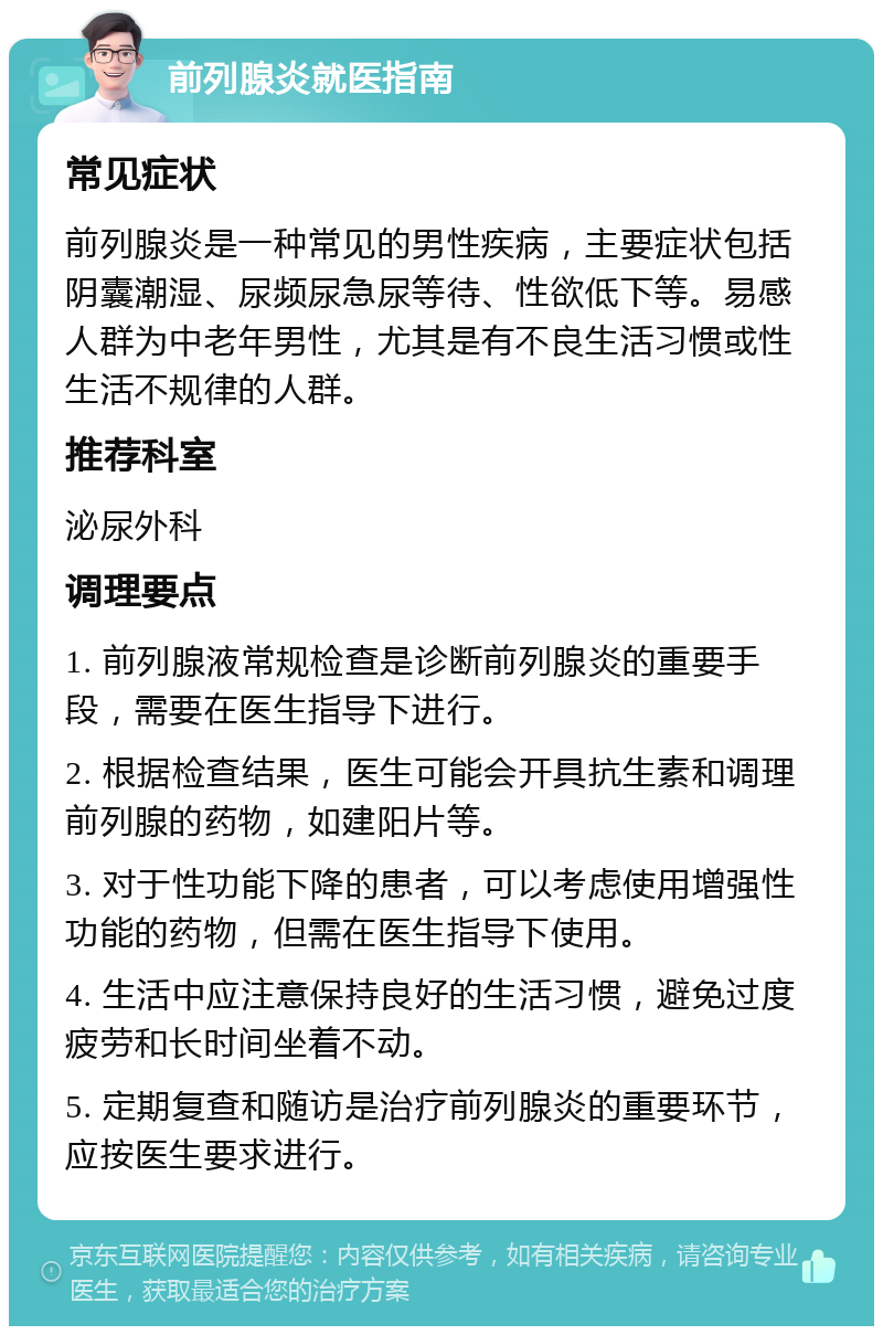 前列腺炎就医指南 常见症状 前列腺炎是一种常见的男性疾病，主要症状包括阴囊潮湿、尿频尿急尿等待、性欲低下等。易感人群为中老年男性，尤其是有不良生活习惯或性生活不规律的人群。 推荐科室 泌尿外科 调理要点 1. 前列腺液常规检查是诊断前列腺炎的重要手段，需要在医生指导下进行。 2. 根据检查结果，医生可能会开具抗生素和调理前列腺的药物，如建阳片等。 3. 对于性功能下降的患者，可以考虑使用增强性功能的药物，但需在医生指导下使用。 4. 生活中应注意保持良好的生活习惯，避免过度疲劳和长时间坐着不动。 5. 定期复查和随访是治疗前列腺炎的重要环节，应按医生要求进行。