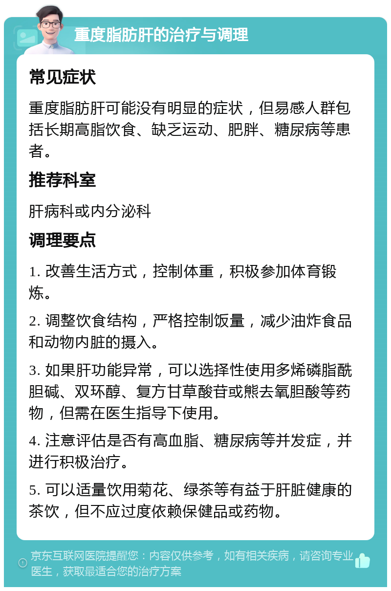 重度脂肪肝的治疗与调理 常见症状 重度脂肪肝可能没有明显的症状，但易感人群包括长期高脂饮食、缺乏运动、肥胖、糖尿病等患者。 推荐科室 肝病科或内分泌科 调理要点 1. 改善生活方式，控制体重，积极参加体育锻炼。 2. 调整饮食结构，严格控制饭量，减少油炸食品和动物内脏的摄入。 3. 如果肝功能异常，可以选择性使用多烯磷脂酰胆碱、双环醇、复方甘草酸苷或熊去氧胆酸等药物，但需在医生指导下使用。 4. 注意评估是否有高血脂、糖尿病等并发症，并进行积极治疗。 5. 可以适量饮用菊花、绿茶等有益于肝脏健康的茶饮，但不应过度依赖保健品或药物。