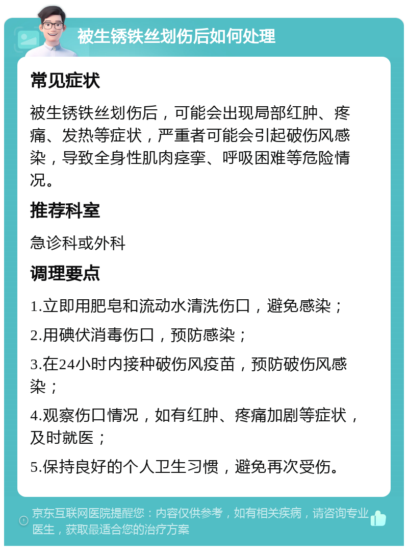 被生锈铁丝划伤后如何处理 常见症状 被生锈铁丝划伤后，可能会出现局部红肿、疼痛、发热等症状，严重者可能会引起破伤风感染，导致全身性肌肉痉挛、呼吸困难等危险情况。 推荐科室 急诊科或外科 调理要点 1.立即用肥皂和流动水清洗伤口，避免感染； 2.用碘伏消毒伤口，预防感染； 3.在24小时内接种破伤风疫苗，预防破伤风感染； 4.观察伤口情况，如有红肿、疼痛加剧等症状，及时就医； 5.保持良好的个人卫生习惯，避免再次受伤。