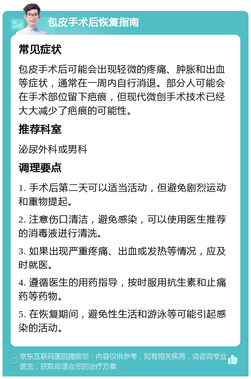 包皮手术后恢复指南 常见症状 包皮手术后可能会出现轻微的疼痛、肿胀和出血等症状，通常在一周内自行消退。部分人可能会在手术部位留下疤痕，但现代微创手术技术已经大大减少了疤痕的可能性。 推荐科室 泌尿外科或男科 调理要点 1. 手术后第二天可以适当活动，但避免剧烈运动和重物提起。 2. 注意伤口清洁，避免感染，可以使用医生推荐的消毒液进行清洗。 3. 如果出现严重疼痛、出血或发热等情况，应及时就医。 4. 遵循医生的用药指导，按时服用抗生素和止痛药等药物。 5. 在恢复期间，避免性生活和游泳等可能引起感染的活动。