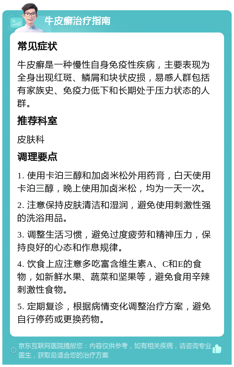 牛皮癣治疗指南 常见症状 牛皮癣是一种慢性自身免疫性疾病，主要表现为全身出现红斑、鳞屑和块状皮损，易感人群包括有家族史、免疫力低下和长期处于压力状态的人群。 推荐科室 皮肤科 调理要点 1. 使用卡泊三醇和加卤米松外用药膏，白天使用卡泊三醇，晚上使用加卤米松，均为一天一次。 2. 注意保持皮肤清洁和湿润，避免使用刺激性强的洗浴用品。 3. 调整生活习惯，避免过度疲劳和精神压力，保持良好的心态和作息规律。 4. 饮食上应注意多吃富含维生素A、C和E的食物，如新鲜水果、蔬菜和坚果等，避免食用辛辣刺激性食物。 5. 定期复诊，根据病情变化调整治疗方案，避免自行停药或更换药物。