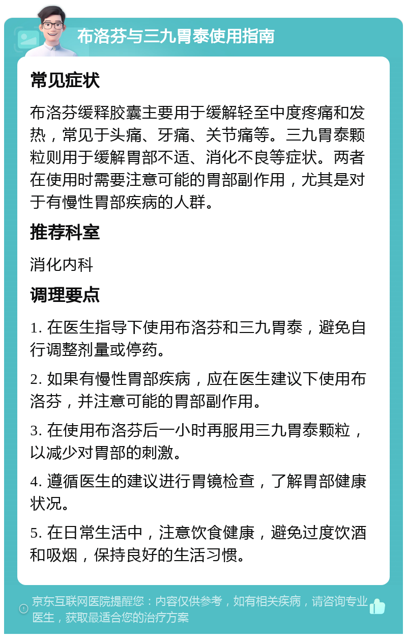 布洛芬与三九胃泰使用指南 常见症状 布洛芬缓释胶囊主要用于缓解轻至中度疼痛和发热，常见于头痛、牙痛、关节痛等。三九胃泰颗粒则用于缓解胃部不适、消化不良等症状。两者在使用时需要注意可能的胃部副作用，尤其是对于有慢性胃部疾病的人群。 推荐科室 消化内科 调理要点 1. 在医生指导下使用布洛芬和三九胃泰，避免自行调整剂量或停药。 2. 如果有慢性胃部疾病，应在医生建议下使用布洛芬，并注意可能的胃部副作用。 3. 在使用布洛芬后一小时再服用三九胃泰颗粒，以减少对胃部的刺激。 4. 遵循医生的建议进行胃镜检查，了解胃部健康状况。 5. 在日常生活中，注意饮食健康，避免过度饮酒和吸烟，保持良好的生活习惯。