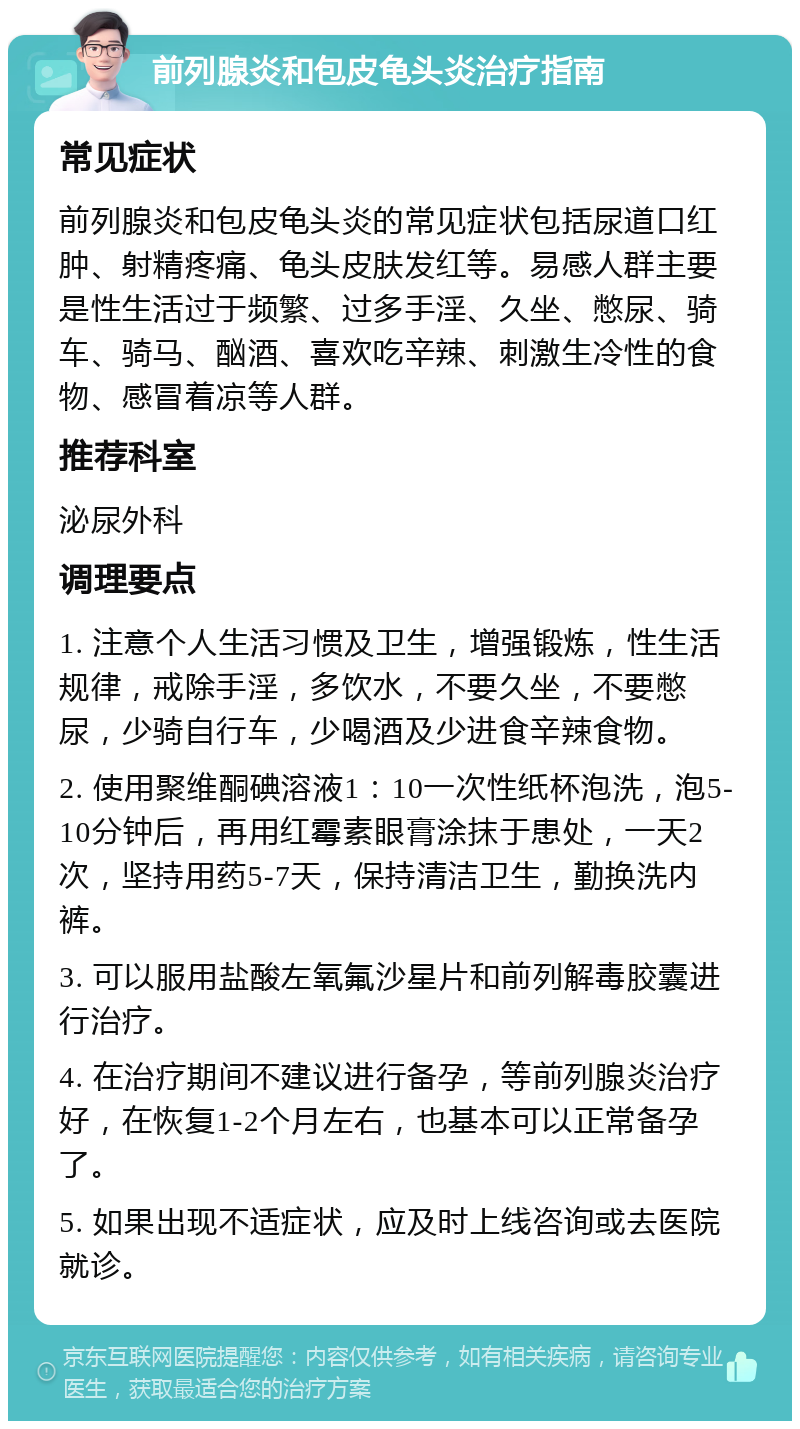 前列腺炎和包皮龟头炎治疗指南 常见症状 前列腺炎和包皮龟头炎的常见症状包括尿道口红肿、射精疼痛、龟头皮肤发红等。易感人群主要是性生活过于频繁、过多手淫、久坐、憋尿、骑车、骑马、酗酒、喜欢吃辛辣、刺激生冷性的食物、感冒着凉等人群。 推荐科室 泌尿外科 调理要点 1. 注意个人生活习惯及卫生，增强锻炼，性生活规律，戒除手淫，多饮水，不要久坐，不要憋尿，少骑自行车，少喝酒及少进食辛辣食物。 2. 使用聚维酮碘溶液1：10一次性纸杯泡洗，泡5-10分钟后，再用红霉素眼膏涂抹于患处，一天2次，坚持用药5-7天，保持清洁卫生，勤换洗内裤。 3. 可以服用盐酸左氧氟沙星片和前列解毒胶囊进行治疗。 4. 在治疗期间不建议进行备孕，等前列腺炎治疗好，在恢复1-2个月左右，也基本可以正常备孕了。 5. 如果出现不适症状，应及时上线咨询或去医院就诊。